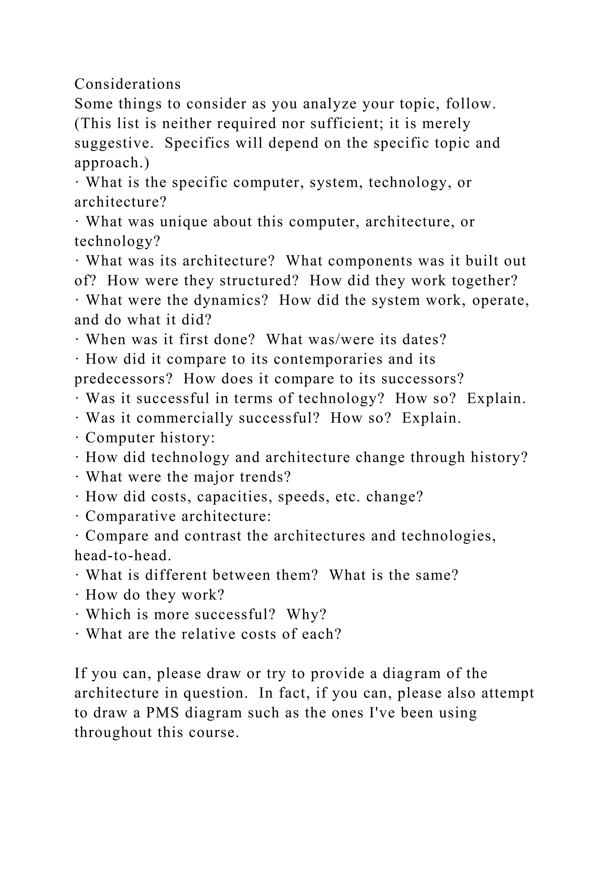 Considerations
Some things to consider as you analyze your topic, follow.
(This list is neither required nor sufficient; it is merely
suggestive. Specifics will depend on the specific topic and
approach.)
· What is the specific computer, system, technology, or
architecture?
· What was unique about this computer, architecture, or
technology?
· What was its architecture? What components was it built out
of? How were they structured? How did they work together?
· What were the dynamics? How did the system work, operate,
and do what it did?
· When was it first done? What was/were its dates?
· How did it compare to its contemporaries and its
predecessors? How does it compare to its successors?
· Was it successful in terms of technology? How so? Explain.
· Was it commercially successful? How so? Explain.
· Computer history:
· How did technology and architecture change through history?
· What were the major trends?
· How did costs, capacities, speeds, etc. change?
· Comparative architecture:
· Compare and contrast the architectures and technologies,
head-to-head.
· What is different between them? What is the same?
· How do they work?
· Which is more successful? Why?
· What are the relative costs of each?
If you can, please draw or try to provide a diagram of the
architecture in question. In fact, if you can, please also attempt
to draw a PMS diagram such as the ones I've been using
throughout this course.
 