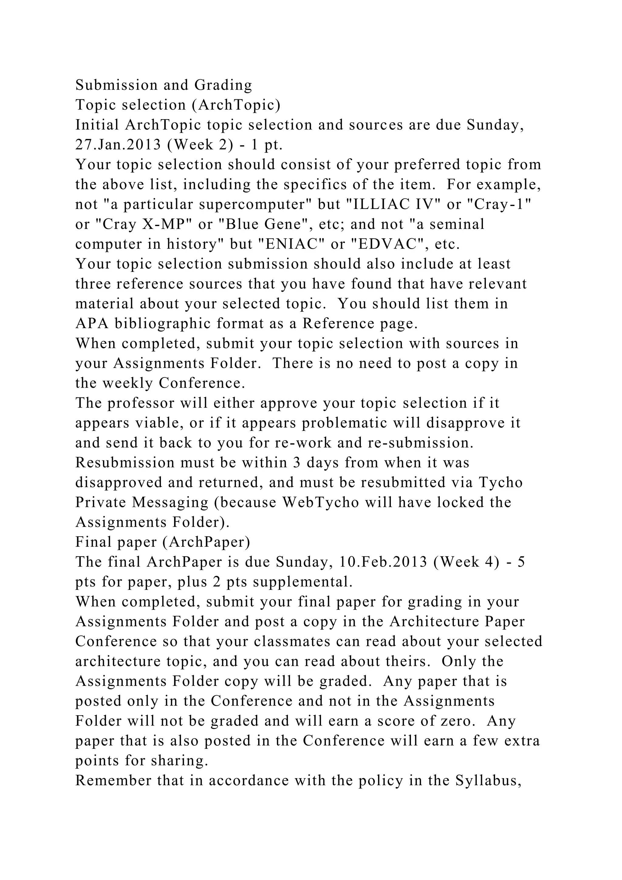 Submission and Grading
Topic selection (ArchTopic)
Initial ArchTopic topic selection and sources are due Sunday,
27.Jan.2013 (Week 2) - 1 pt.
Your topic selection should consist of your preferred topic from
the above list, including the specifics of the item. For example,
not "a particular supercomputer" but "ILLIAC IV" or "Cray-1"
or "Cray X-MP" or "Blue Gene", etc; and not "a seminal
computer in history" but "ENIAC" or "EDVAC", etc.
Your topic selection submission should also include at least
three reference sources that you have found that have relevant
material about your selected topic. You should list them in
APA bibliographic format as a Reference page.
When completed, submit your topic selection with sources in
your Assignments Folder. There is no need to post a copy in
the weekly Conference.
The professor will either approve your topic selection if it
appears viable, or if it appears problematic will disapprove it
and send it back to you for re-work and re-submission.
Resubmission must be within 3 days from when it was
disapproved and returned, and must be resubmitted via Tycho
Private Messaging (because WebTycho will have locked the
Assignments Folder).
Final paper (ArchPaper)
The final ArchPaper is due Sunday, 10.Feb.2013 (Week 4) - 5
pts for paper, plus 2 pts supplemental.
When completed, submit your final paper for grading in your
Assignments Folder and post a copy in the Architecture Paper
Conference so that your classmates can read about your selected
architecture topic, and you can read about theirs. Only the
Assignments Folder copy will be graded. Any paper that is
posted only in the Conference and not in the Assignments
Folder will not be graded and will earn a score of zero. Any
paper that is also posted in the Conference will earn a few extra
points for sharing.
Remember that in accordance with the policy in the Syllabus,
 
