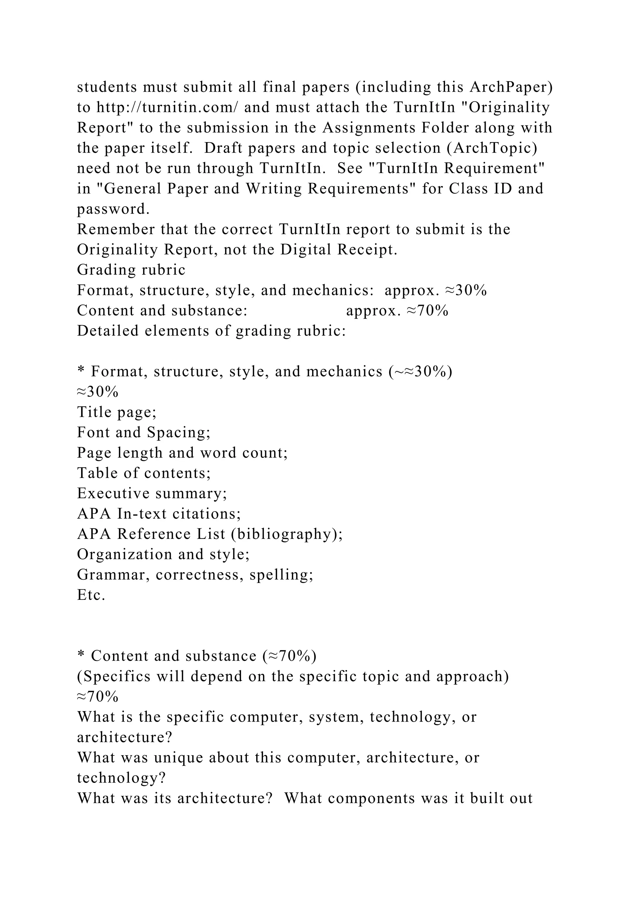 students must submit all final papers (including this ArchPaper)
to http://turnitin.com/ and must attach the TurnItIn "Originality
Report" to the submission in the Assignments Folder along with
the paper itself. Draft papers and topic selection (ArchTopic)
need not be run through TurnItIn. See "TurnItIn Requirement"
in "General Paper and Writing Requirements" for Class ID and
password.
Remember that the correct TurnItIn report to submit is the
Originality Report, not the Digital Receipt.
Grading rubric
Format, structure, style, and mechanics: approx. ≈30%
Content and substance: approx. ≈70%
Detailed elements of grading rubric:
* Format, structure, style, and mechanics (~≈30%)
≈30%
Title page;
Font and Spacing;
Page length and word count;
Table of contents;
Executive summary;
APA In-text citations;
APA Reference List (bibliography);
Organization and style;
Grammar, correctness, spelling;
Etc.
* Content and substance (≈70%)
(Specifics will depend on the specific topic and approach)
≈70%
What is the specific computer, system, technology, or
architecture?
What was unique about this computer, architecture, or
technology?
What was its architecture? What components was it built out
 