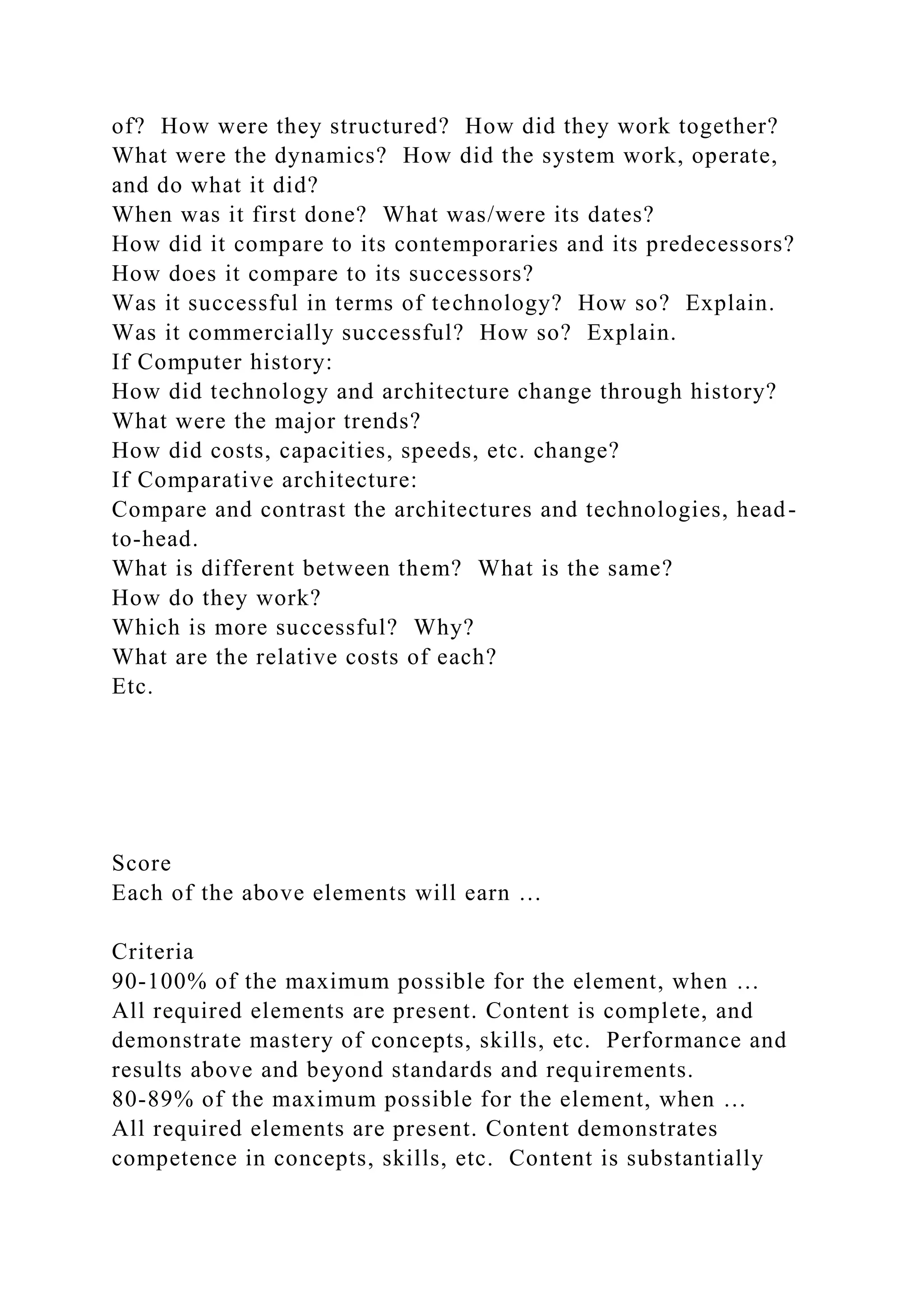 of? How were they structured? How did they work together?
What were the dynamics? How did the system work, operate,
and do what it did?
When was it first done? What was/were its dates?
How did it compare to its contemporaries and its predecessors?
How does it compare to its successors?
Was it successful in terms of technology? How so? Explain.
Was it commercially successful? How so? Explain.
If Computer history:
How did technology and architecture change through history?
What were the major trends?
How did costs, capacities, speeds, etc. change?
If Comparative architecture:
Compare and contrast the architectures and technologies, head-
to-head.
What is different between them? What is the same?
How do they work?
Which is more successful? Why?
What are the relative costs of each?
Etc.
Score
Each of the above elements will earn …
Criteria
90-100% of the maximum possible for the element, when …
All required elements are present. Content is complete, and
demonstrate mastery of concepts, skills, etc. Performance and
results above and beyond standards and requirements.
80-89% of the maximum possible for the element, when …
All required elements are present. Content demonstrates
competence in concepts, skills, etc. Content is substantially
 