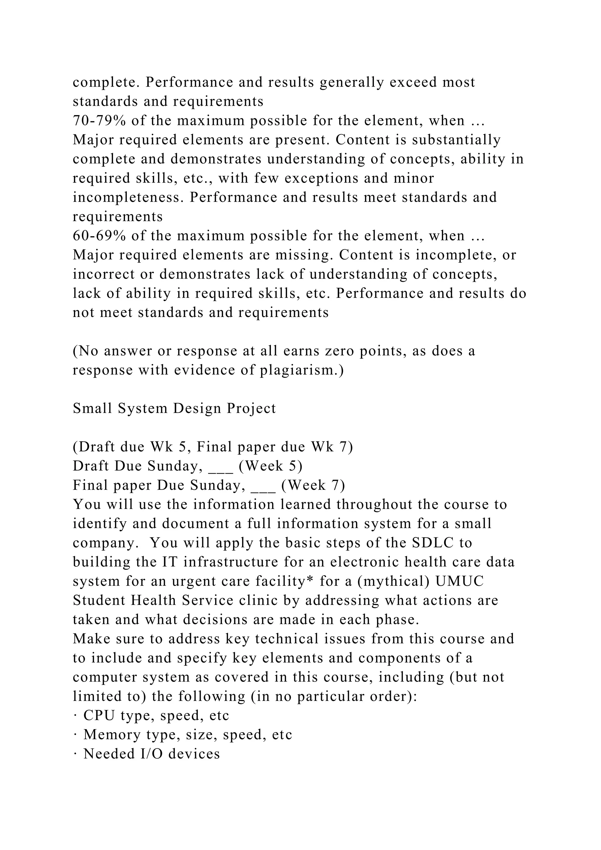 complete. Performance and results generally exceed most
standards and requirements
70-79% of the maximum possible for the element, when …
Major required elements are present. Content is substantially
complete and demonstrates understanding of concepts, ability in
required skills, etc., with few exceptions and minor
incompleteness. Performance and results meet standards and
requirements
60-69% of the maximum possible for the element, when …
Major required elements are missing. Content is incomplete, or
incorrect or demonstrates lack of understanding of concepts,
lack of ability in required skills, etc. Performance and results do
not meet standards and requirements
(No answer or response at all earns zero points, as does a
response with evidence of plagiarism.)
Small System Design Project
(Draft due Wk 5, Final paper due Wk 7)
Draft Due Sunday, ___ (Week 5)
Final paper Due Sunday, ___ (Week 7)
You will use the information learned throughout the course to
identify and document a full information system for a small
company. You will apply the basic steps of the SDLC to
building the IT infrastructure for an electronic health care data
system for an urgent care facility* for a (mythical) UMUC
Student Health Service clinic by addressing what actions are
taken and what decisions are made in each phase.
Make sure to address key technical issues from this course and
to include and specify key elements and components of a
computer system as covered in this course, including (but not
limited to) the following (in no particular order):
· CPU type, speed, etc
· Memory type, size, speed, etc
· Needed I/O devices
 