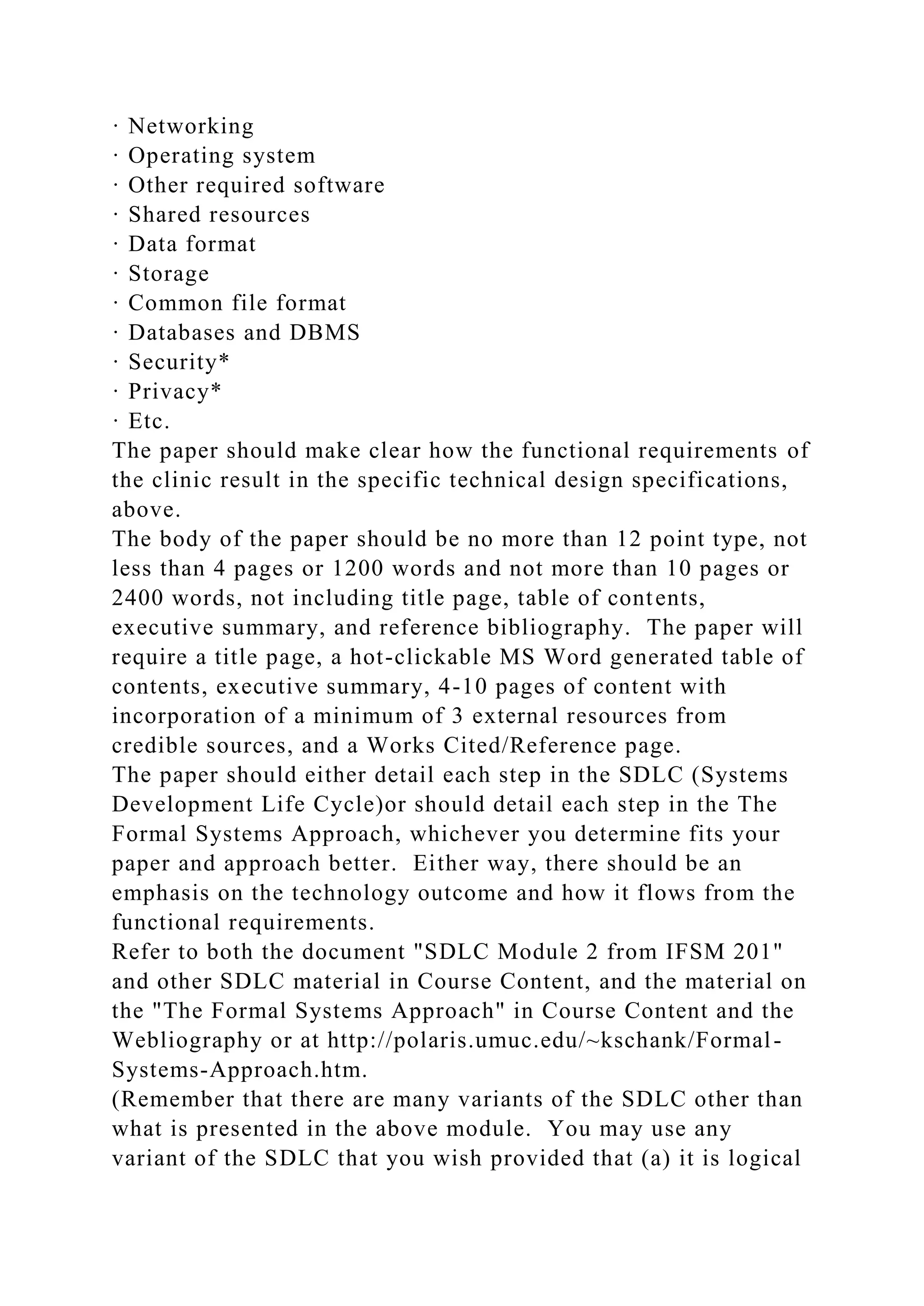 · Networking
· Operating system
· Other required software
· Shared resources
· Data format
· Storage
· Common file format
· Databases and DBMS
· Security*
· Privacy*
· Etc.
The paper should make clear how the functional requirements of
the clinic result in the specific technical design specifications,
above.
The body of the paper should be no more than 12 point type, not
less than 4 pages or 1200 words and not more than 10 pages or
2400 words, not including title page, table of contents,
executive summary, and reference bibliography. The paper will
require a title page, a hot-clickable MS Word generated table of
contents, executive summary, 4-10 pages of content with
incorporation of a minimum of 3 external resources from
credible sources, and a Works Cited/Reference page.
The paper should either detail each step in the SDLC (Systems
Development Life Cycle)or should detail each step in the The
Formal Systems Approach, whichever you determine fits your
paper and approach better. Either way, there should be an
emphasis on the technology outcome and how it flows from the
functional requirements.
Refer to both the document "SDLC Module 2 from IFSM 201"
and other SDLC material in Course Content, and the material on
the "The Formal Systems Approach" in Course Content and the
Webliography or at http://polaris.umuc.edu/~kschank/Formal-
Systems-Approach.htm.
(Remember that there are many variants of the SDLC other than
what is presented in the above module. You may use any
variant of the SDLC that you wish provided that (a) it is logical
 