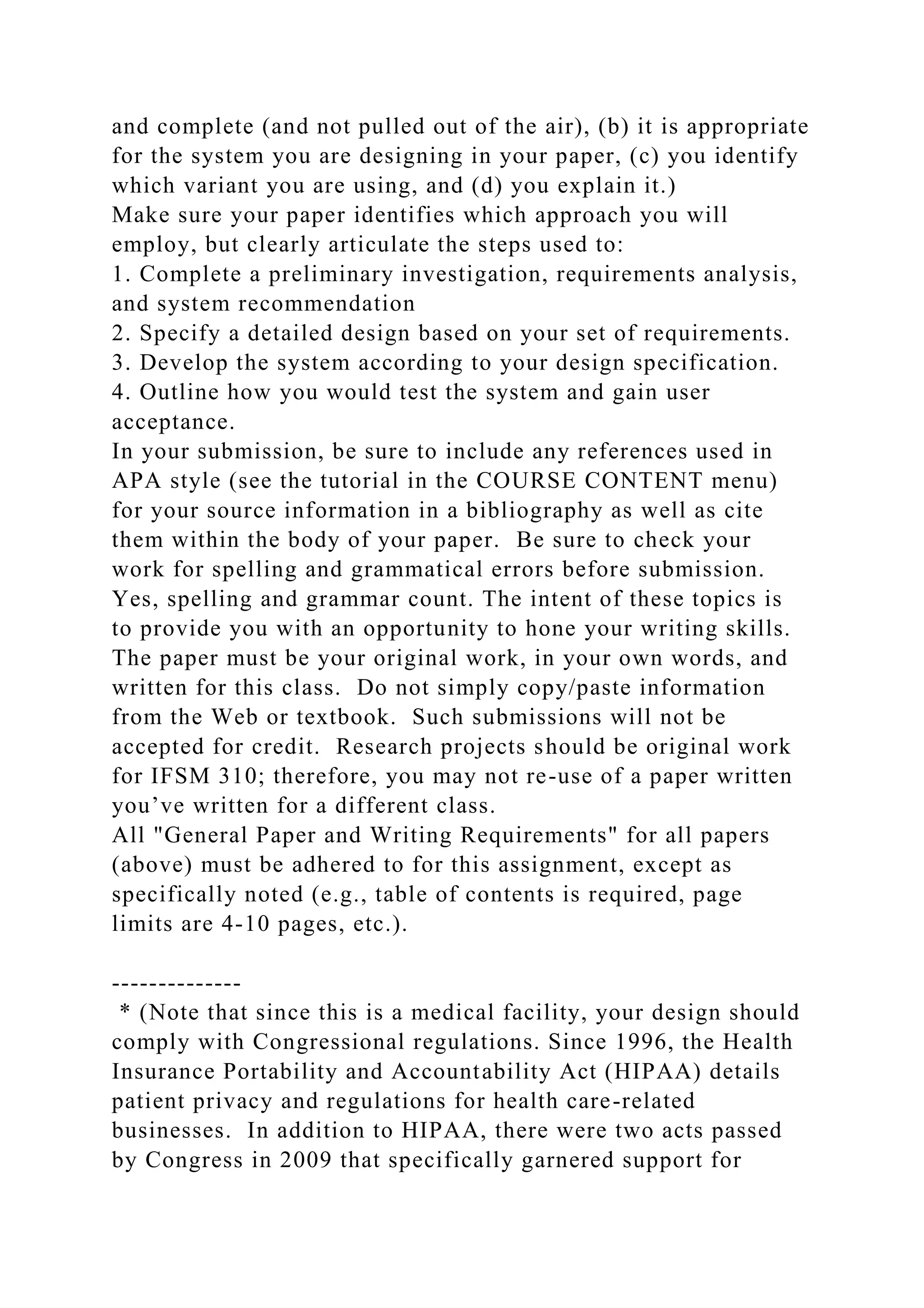 and complete (and not pulled out of the air), (b) it is appropriate
for the system you are designing in your paper, (c) you identify
which variant you are using, and (d) you explain it.)
Make sure your paper identifies which approach you will
employ, but clearly articulate the steps used to:
1. Complete a preliminary investigation, requirements analysis,
and system recommendation
2. Specify a detailed design based on your set of requirements.
3. Develop the system according to your design specification.
4. Outline how you would test the system and gain user
acceptance.
In your submission, be sure to include any references used in
APA style (see the tutorial in the COURSE CONTENT menu)
for your source information in a bibliography as well as cite
them within the body of your paper. Be sure to check your
work for spelling and grammatical errors before submission.
Yes, spelling and grammar count. The intent of these topics is
to provide you with an opportunity to hone your writing skills.
The paper must be your original work, in your own words, and
written for this class. Do not simply copy/paste information
from the Web or textbook. Such submissions will not be
accepted for credit. Research projects should be original work
for IFSM 310; therefore, you may not re-use of a paper written
you’ve written for a different class.
All "General Paper and Writing Requirements" for all papers
(above) must be adhered to for this assignment, except as
specifically noted (e.g., table of contents is required, page
limits are 4-10 pages, etc.).
--------------
* (Note that since this is a medical facility, your design should
comply with Congressional regulations. Since 1996, the Health
Insurance Portability and Accountability Act (HIPAA) details
patient privacy and regulations for health care-related
businesses. In addition to HIPAA, there were two acts passed
by Congress in 2009 that specifically garnered support for
 