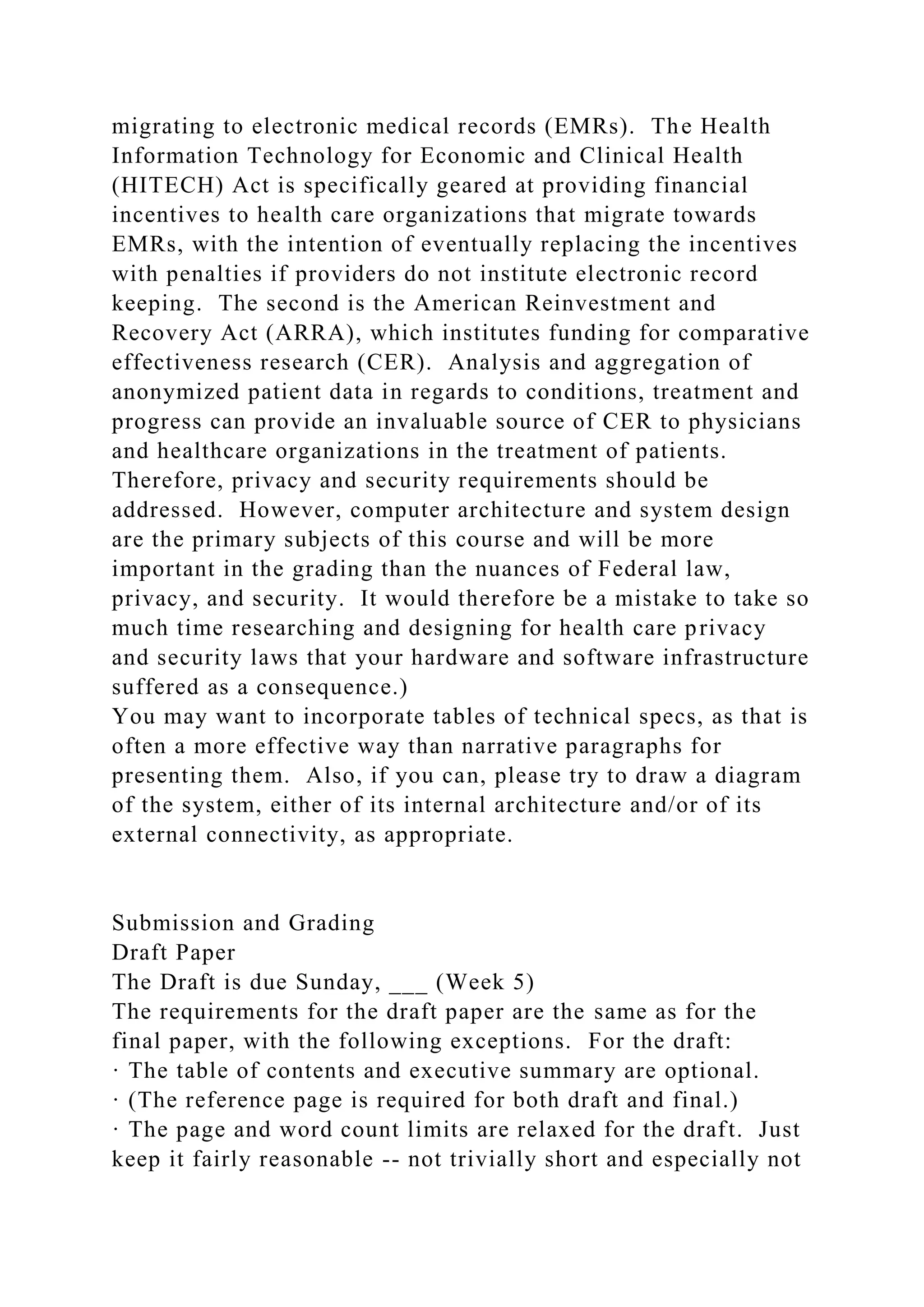 migrating to electronic medical records (EMRs). The Health
Information Technology for Economic and Clinical Health
(HITECH) Act is specifically geared at providing financial
incentives to health care organizations that migrate towards
EMRs, with the intention of eventually replacing the incentives
with penalties if providers do not institute electronic record
keeping. The second is the American Reinvestment and
Recovery Act (ARRA), which institutes funding for comparative
effectiveness research (CER). Analysis and aggregation of
anonymized patient data in regards to conditions, treatment and
progress can provide an invaluable source of CER to physicians
and healthcare organizations in the treatment of patients.
Therefore, privacy and security requirements should be
addressed. However, computer architecture and system design
are the primary subjects of this course and will be more
important in the grading than the nuances of Federal law,
privacy, and security. It would therefore be a mistake to take so
much time researching and designing for health care privacy
and security laws that your hardware and software infrastructure
suffered as a consequence.)
You may want to incorporate tables of technical specs, as that is
often a more effective way than narrative paragraphs for
presenting them. Also, if you can, please try to draw a diagram
of the system, either of its internal architecture and/or of its
external connectivity, as appropriate.
Submission and Grading
Draft Paper
The Draft is due Sunday, ___ (Week 5)
The requirements for the draft paper are the same as for the
final paper, with the following exceptions. For the draft:
· The table of contents and executive summary are optional.
· (The reference page is required for both draft and final.)
· The page and word count limits are relaxed for the draft. Just
keep it fairly reasonable -- not trivially short and especially not
 