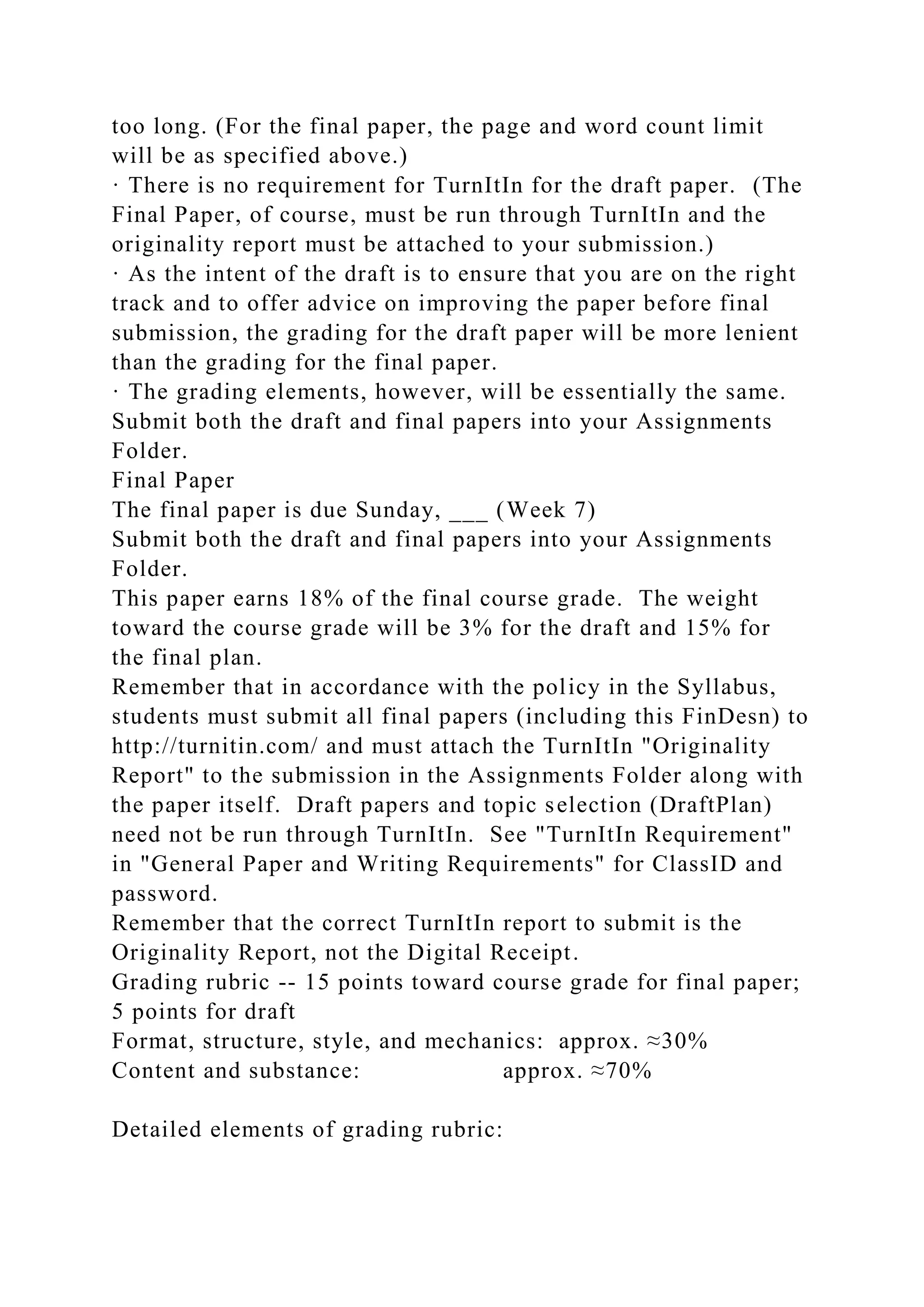 too long. (For the final paper, the page and word count limit
will be as specified above.)
· There is no requirement for TurnItIn for the draft paper. (The
Final Paper, of course, must be run through TurnItIn and the
originality report must be attached to your submission.)
· As the intent of the draft is to ensure that you are on the right
track and to offer advice on improving the paper before final
submission, the grading for the draft paper will be more lenient
than the grading for the final paper.
· The grading elements, however, will be essentially the same.
Submit both the draft and final papers into your Assignments
Folder.
Final Paper
The final paper is due Sunday, ___ (Week 7)
Submit both the draft and final papers into your Assignments
Folder.
This paper earns 18% of the final course grade. The weight
toward the course grade will be 3% for the draft and 15% for
the final plan.
Remember that in accordance with the policy in the Syllabus,
students must submit all final papers (including this FinDesn) to
http://turnitin.com/ and must attach the TurnItIn "Originality
Report" to the submission in the Assignments Folder along with
the paper itself. Draft papers and topic selection (DraftPlan)
need not be run through TurnItIn. See "TurnItIn Requirement"
in "General Paper and Writing Requirements" for ClassID and
password.
Remember that the correct TurnItIn report to submit is the
Originality Report, not the Digital Receipt.
Grading rubric -- 15 points toward course grade for final paper;
5 points for draft
Format, structure, style, and mechanics: approx. ≈30%
Content and substance: approx. ≈70%
Detailed elements of grading rubric:
 