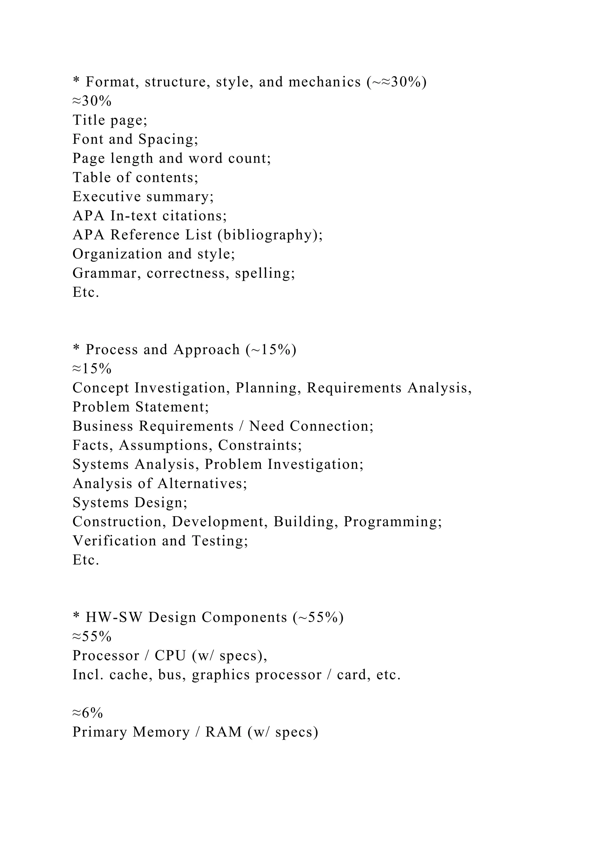 * Format, structure, style, and mechanics (~≈30%)
≈30%
Title page;
Font and Spacing;
Page length and word count;
Table of contents;
Executive summary;
APA In-text citations;
APA Reference List (bibliography);
Organization and style;
Grammar, correctness, spelling;
Etc.
* Process and Approach (~15%)
≈15%
Concept Investigation, Planning, Requirements Analysis,
Problem Statement;
Business Requirements / Need Connection;
Facts, Assumptions, Constraints;
Systems Analysis, Problem Investigation;
Analysis of Alternatives;
Systems Design;
Construction, Development, Building, Programming;
Verification and Testing;
Etc.
* HW-SW Design Components (~55%)
≈55%
Processor / CPU (w/ specs),
Incl. cache, bus, graphics processor / card, etc.
≈6%
Primary Memory / RAM (w/ specs)
 
