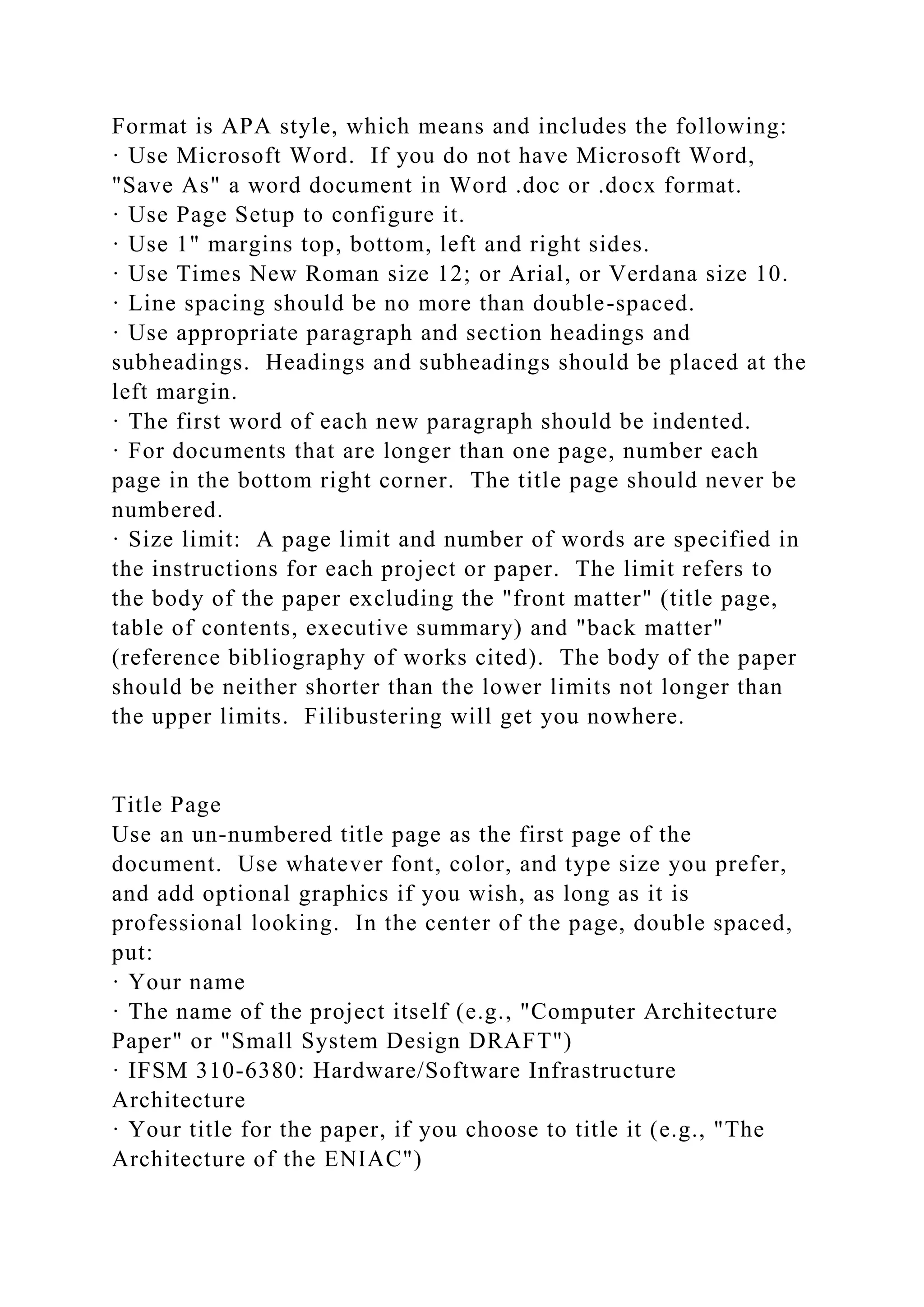 Format is APA style, which means and includes the following:
· Use Microsoft Word. If you do not have Microsoft Word,
"Save As" a word document in Word .doc or .docx format.
· Use Page Setup to configure it.
· Use 1" margins top, bottom, left and right sides.
· Use Times New Roman size 12; or Arial, or Verdana size 10.
· Line spacing should be no more than double-spaced.
· Use appropriate paragraph and section headings and
subheadings. Headings and subheadings should be placed at the
left margin.
· The first word of each new paragraph should be indented.
· For documents that are longer than one page, number each
page in the bottom right corner. The title page should never be
numbered.
· Size limit: A page limit and number of words are specified in
the instructions for each project or paper. The limit refers to
the body of the paper excluding the "front matter" (title page,
table of contents, executive summary) and "back matter"
(reference bibliography of works cited). The body of the paper
should be neither shorter than the lower limits not longer than
the upper limits. Filibustering will get you nowhere.
Title Page
Use an un-numbered title page as the first page of the
document. Use whatever font, color, and type size you prefer,
and add optional graphics if you wish, as long as it is
professional looking. In the center of the page, double spaced,
put:
· Your name
· The name of the project itself (e.g., "Computer Architecture
Paper" or "Small System Design DRAFT")
· IFSM 310-6380: Hardware/Software Infrastructure
Architecture
· Your title for the paper, if you choose to title it (e.g., "The
Architecture of the ENIAC")
 