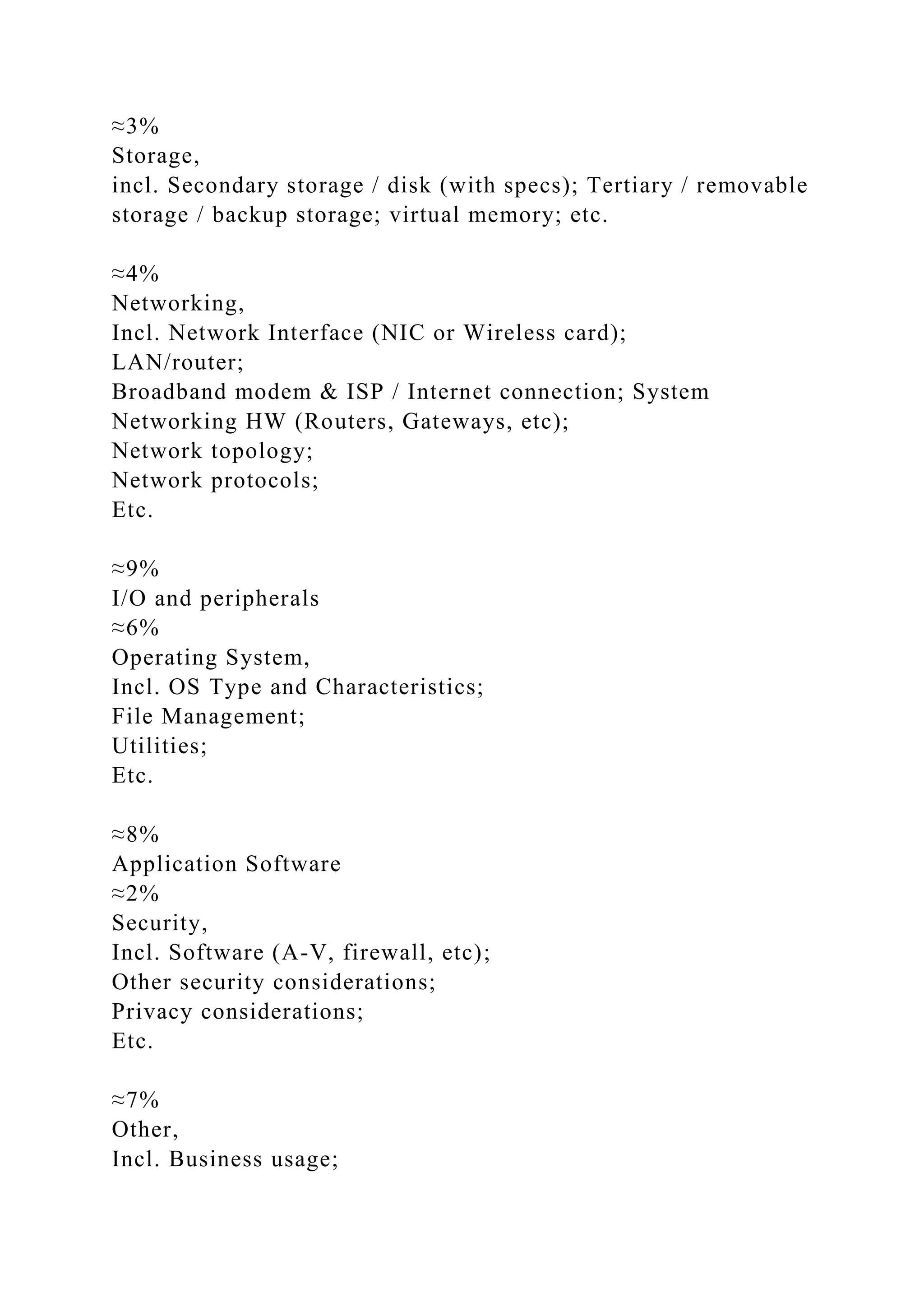 ≈3%
Storage,
incl. Secondary storage / disk (with specs); Tertiary / removable
storage / backup storage; virtual memory; etc.
≈4%
Networking,
Incl. Network Interface (NIC or Wireless card);
LAN/router;
Broadband modem & ISP / Internet connection; System
Networking HW (Routers, Gateways, etc);
Network topology;
Network protocols;
Etc.
≈9%
I/O and peripherals
≈6%
Operating System,
Incl. OS Type and Characteristics;
File Management;
Utilities;
Etc.
≈8%
Application Software
≈2%
Security,
Incl. Software (A-V, firewall, etc);
Other security considerations;
Privacy considerations;
Etc.
≈7%
Other,
Incl. Business usage;
 