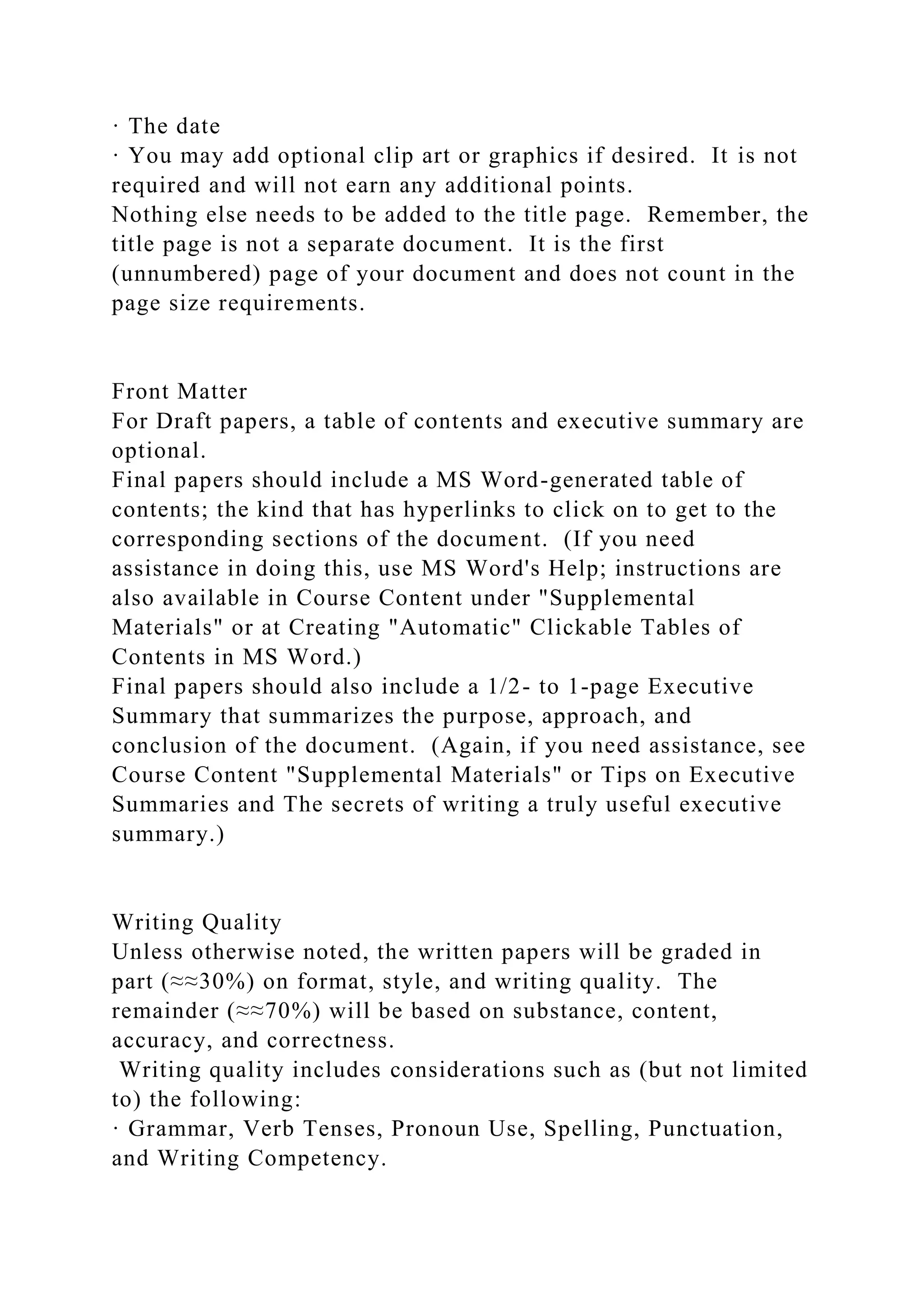 · The date
· You may add optional clip art or graphics if desired. It is not
required and will not earn any additional points.
Nothing else needs to be added to the title page. Remember, the
title page is not a separate document. It is the first
(unnumbered) page of your document and does not count in the
page size requirements.
Front Matter
For Draft papers, a table of contents and executive summary are
optional.
Final papers should include a MS Word-generated table of
contents; the kind that has hyperlinks to click on to get to the
corresponding sections of the document. (If you need
assistance in doing this, use MS Word's Help; instructions are
also available in Course Content under "Supplemental
Materials" or at Creating "Automatic" Clickable Tables of
Contents in MS Word.)
Final papers should also include a 1/2- to 1-page Executive
Summary that summarizes the purpose, approach, and
conclusion of the document. (Again, if you need assistance, see
Course Content "Supplemental Materials" or Tips on Executive
Summaries and The secrets of writing a truly useful executive
summary.)
Writing Quality
Unless otherwise noted, the written papers will be graded in
part (≈≈30%) on format, style, and writing quality. The
remainder (≈≈70%) will be based on substance, content,
accuracy, and correctness.
Writing quality includes considerations such as (but not limited
to) the following:
· Grammar, Verb Tenses, Pronoun Use, Spelling, Punctuation,
and Writing Competency.
 