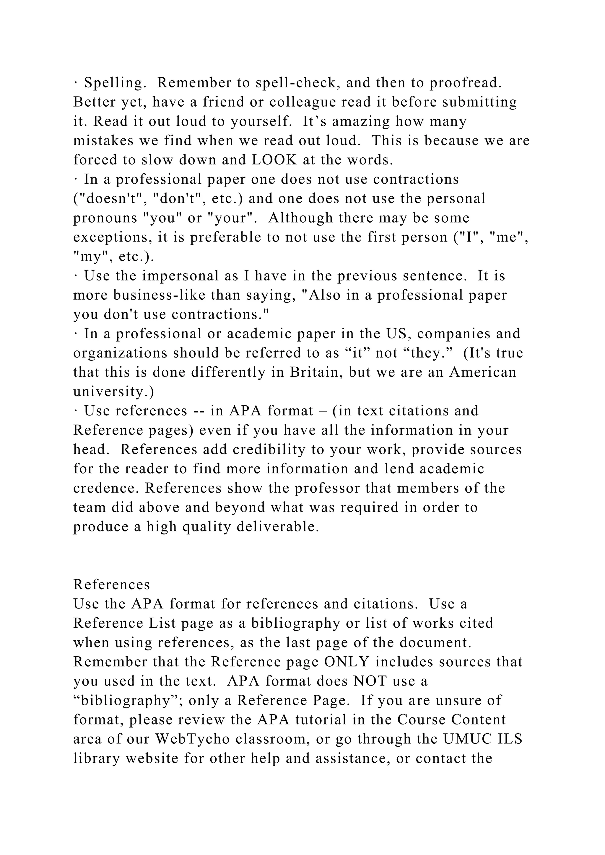 · Spelling. Remember to spell-check, and then to proofread.
Better yet, have a friend or colleague read it before submitting
it. Read it out loud to yourself. It’s amazing how many
mistakes we find when we read out loud. This is because we are
forced to slow down and LOOK at the words.
· In a professional paper one does not use contractions
("doesn't", "don't", etc.) and one does not use the personal
pronouns "you" or "your". Although there may be some
exceptions, it is preferable to not use the first person ("I", "me",
"my", etc.).
· Use the impersonal as I have in the previous sentence. It is
more business-like than saying, "Also in a professional paper
you don't use contractions."
· In a professional or academic paper in the US, companies and
organizations should be referred to as “it” not “they.” (It's true
that this is done differently in Britain, but we are an American
university.)
· Use references -- in APA format – (in text citations and
Reference pages) even if you have all the information in your
head. References add credibility to your work, provide sources
for the reader to find more information and lend academic
credence. References show the professor that members of the
team did above and beyond what was required in order to
produce a high quality deliverable.
References
Use the APA format for references and citations. Use a
Reference List page as a bibliography or list of works cited
when using references, as the last page of the document.
Remember that the Reference page ONLY includes sources that
you used in the text. APA format does NOT use a
“bibliography”; only a Reference Page. If you are unsure of
format, please review the APA tutorial in the Course Content
area of our WebTycho classroom, or go through the UMUC ILS
library website for other help and assistance, or contact the
 