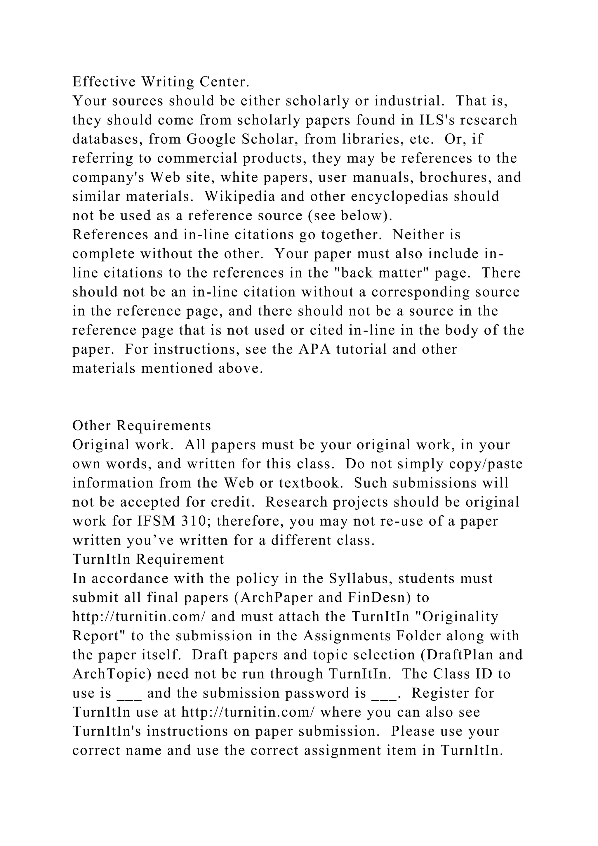 Effective Writing Center.
Your sources should be either scholarly or industrial. That is,
they should come from scholarly papers found in ILS's research
databases, from Google Scholar, from libraries, etc. Or, if
referring to commercial products, they may be references to the
company's Web site, white papers, user manuals, brochures, and
similar materials. Wikipedia and other encyclopedias should
not be used as a reference source (see below).
References and in-line citations go together. Neither is
complete without the other. Your paper must also include in-
line citations to the references in the "back matter" page. There
should not be an in-line citation without a corresponding source
in the reference page, and there should not be a source in the
reference page that is not used or cited in-line in the body of the
paper. For instructions, see the APA tutorial and other
materials mentioned above.
Other Requirements
Original work. All papers must be your original work, in your
own words, and written for this class. Do not simply copy/paste
information from the Web or textbook. Such submissions will
not be accepted for credit. Research projects should be original
work for IFSM 310; therefore, you may not re-use of a paper
written you’ve written for a different class.
TurnItIn Requirement
In accordance with the policy in the Syllabus, students must
submit all final papers (ArchPaper and FinDesn) to
http://turnitin.com/ and must attach the TurnItIn "Originality
Report" to the submission in the Assignments Folder along with
the paper itself. Draft papers and topic selection (DraftPlan and
ArchTopic) need not be run through TurnItIn. The Class ID to
use is ___ and the submission password is ___. Register for
TurnItIn use at http://turnitin.com/ where you can also see
TurnItIn's instructions on paper submission. Please use your
correct name and use the correct assignment item in TurnItIn.
 