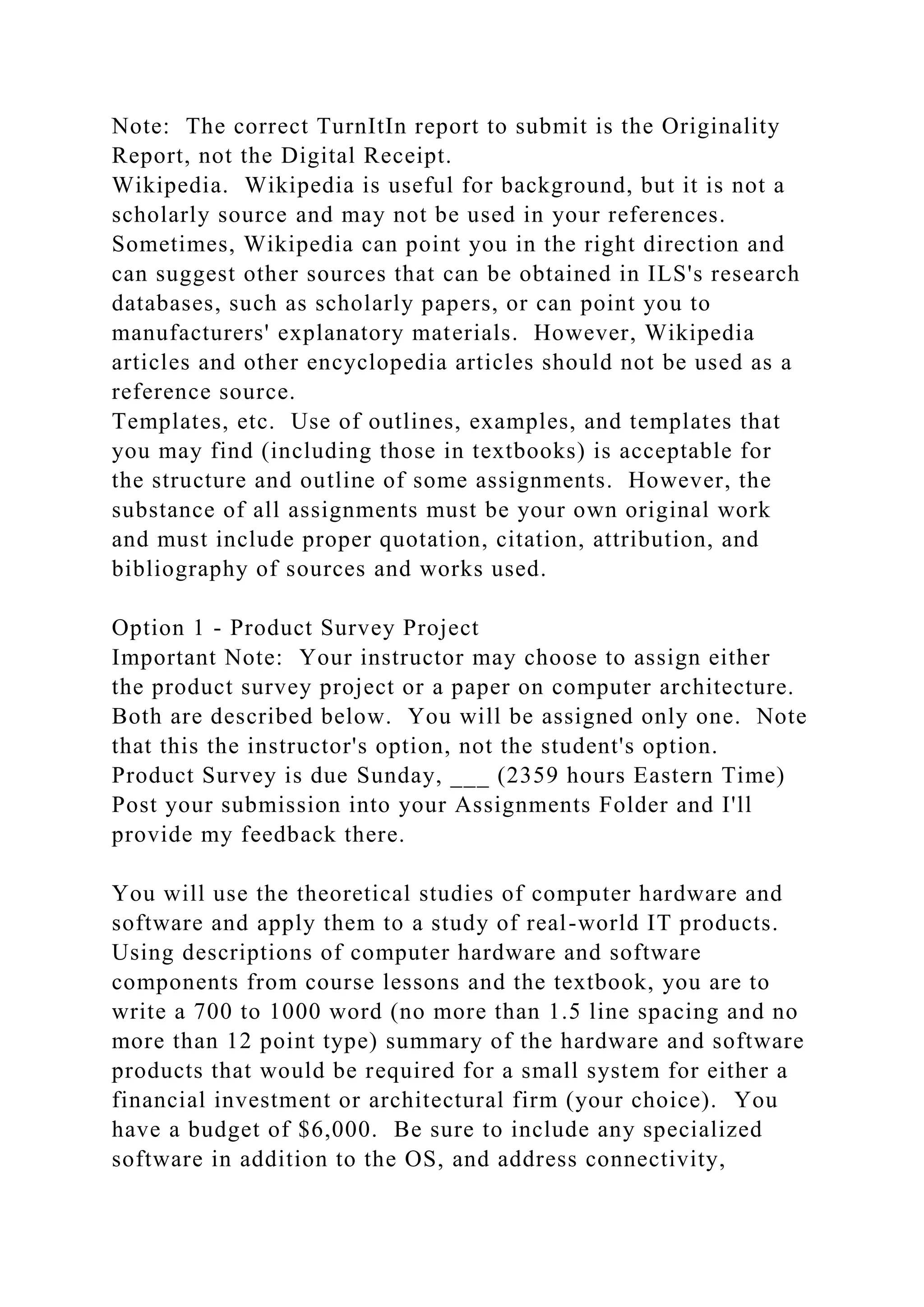 Note: The correct TurnItIn report to submit is the Originality
Report, not the Digital Receipt.
Wikipedia. Wikipedia is useful for background, but it is not a
scholarly source and may not be used in your references.
Sometimes, Wikipedia can point you in the right direction and
can suggest other sources that can be obtained in ILS's research
databases, such as scholarly papers, or can point you to
manufacturers' explanatory materials. However, Wikipedia
articles and other encyclopedia articles should not be used as a
reference source.
Templates, etc. Use of outlines, examples, and templates that
you may find (including those in textbooks) is acceptable for
the structure and outline of some assignments. However, the
substance of all assignments must be your own original work
and must include proper quotation, citation, attribution, and
bibliography of sources and works used.
Option 1 - Product Survey Project
Important Note: Your instructor may choose to assign either
the product survey project or a paper on computer architecture.
Both are described below. You will be assigned only one. Note
that this the instructor's option, not the student's option.
Product Survey is due Sunday, ___ (2359 hours Eastern Time)
Post your submission into your Assignments Folder and I'll
provide my feedback there.
You will use the theoretical studies of computer hardware and
software and apply them to a study of real-world IT products.
Using descriptions of computer hardware and software
components from course lessons and the textbook, you are to
write a 700 to 1000 word (no more than 1.5 line spacing and no
more than 12 point type) summary of the hardware and software
products that would be required for a small system for either a
financial investment or architectural firm (your choice). You
have a budget of $6,000. Be sure to include any specialized
software in addition to the OS, and address connectivity,
 