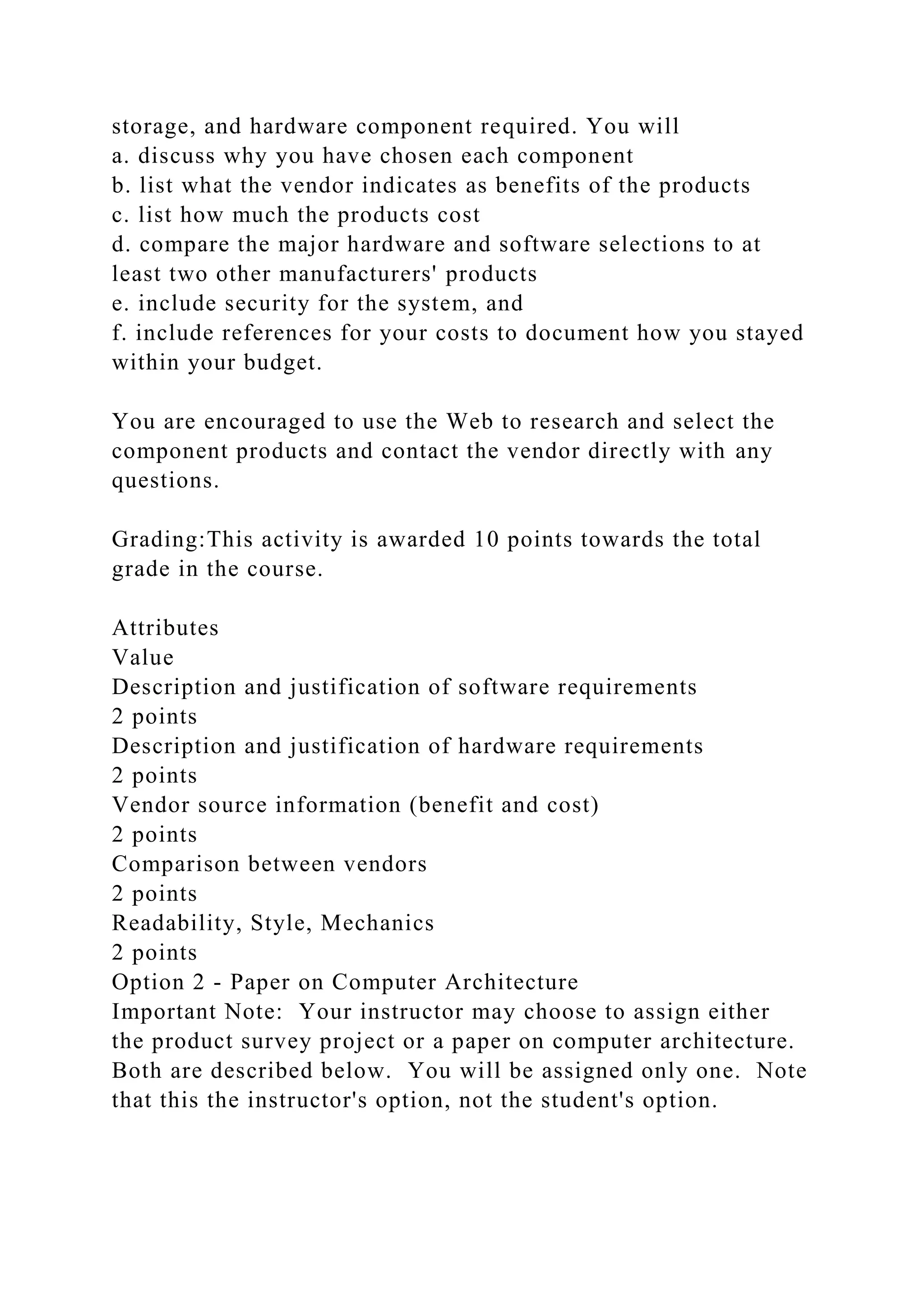 storage, and hardware component required. You will
a. discuss why you have chosen each component
b. list what the vendor indicates as benefits of the products
c. list how much the products cost
d. compare the major hardware and software selections to at
least two other manufacturers' products
e. include security for the system, and
f. include references for your costs to document how you stayed
within your budget.
You are encouraged to use the Web to research and select the
component products and contact the vendor directly with any
questions.
Grading:This activity is awarded 10 points towards the total
grade in the course.
Attributes
Value
Description and justification of software requirements
2 points
Description and justification of hardware requirements
2 points
Vendor source information (benefit and cost)
2 points
Comparison between vendors
2 points
Readability, Style, Mechanics
2 points
Option 2 - Paper on Computer Architecture
Important Note: Your instructor may choose to assign either
the product survey project or a paper on computer architecture.
Both are described below. You will be assigned only one. Note
that this the instructor's option, not the student's option.
 