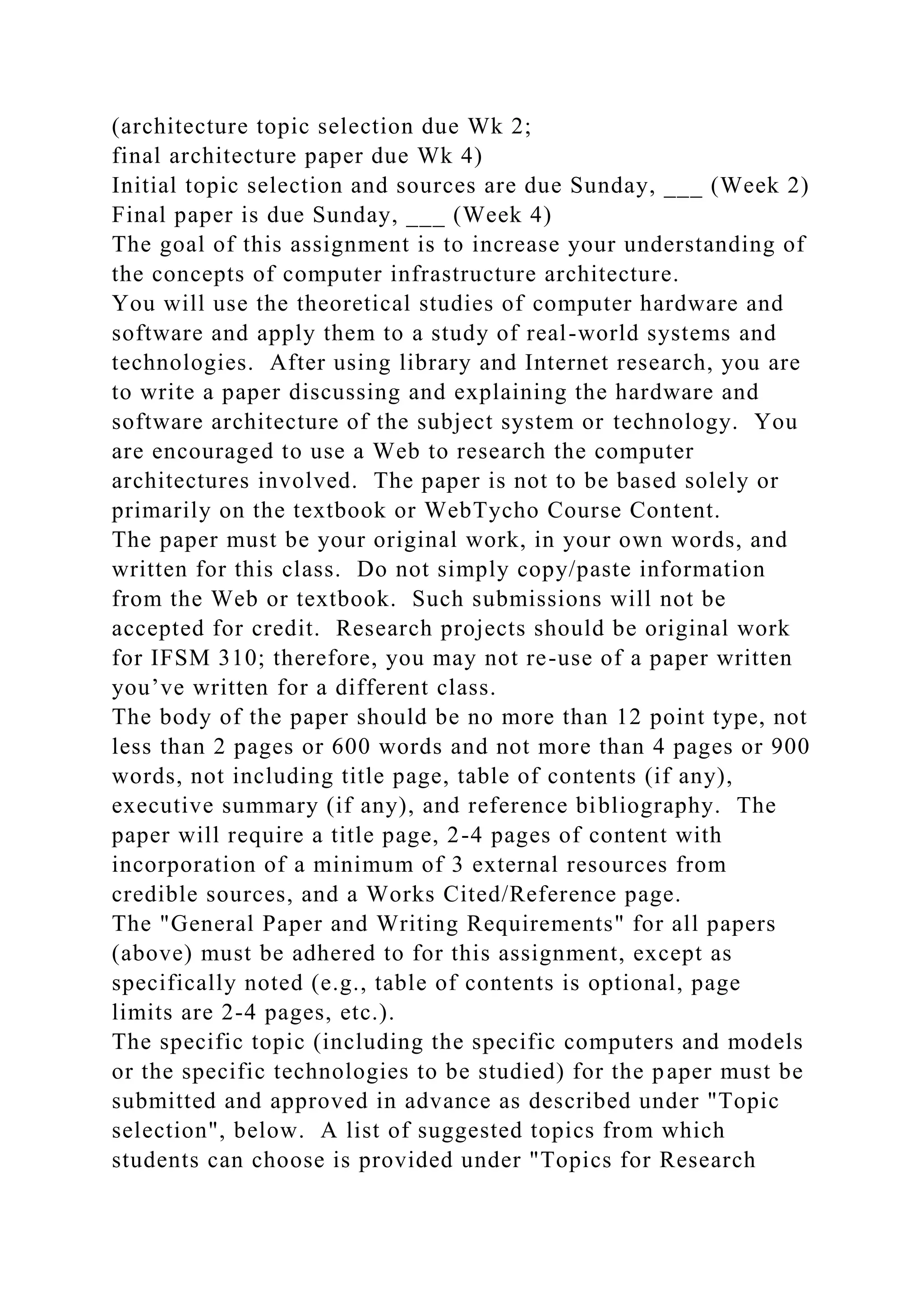 (architecture topic selection due Wk 2;
final architecture paper due Wk 4)
Initial topic selection and sources are due Sunday, ___ (Week 2)
Final paper is due Sunday, ___ (Week 4)
The goal of this assignment is to increase your understanding of
the concepts of computer infrastructure architecture.
You will use the theoretical studies of computer hardware and
software and apply them to a study of real-world systems and
technologies. After using library and Internet research, you are
to write a paper discussing and explaining the hardware and
software architecture of the subject system or technology. You
are encouraged to use a Web to research the computer
architectures involved. The paper is not to be based solely or
primarily on the textbook or WebTycho Course Content.
The paper must be your original work, in your own words, and
written for this class. Do not simply copy/paste information
from the Web or textbook. Such submissions will not be
accepted for credit. Research projects should be original work
for IFSM 310; therefore, you may not re-use of a paper written
you’ve written for a different class.
The body of the paper should be no more than 12 point type, not
less than 2 pages or 600 words and not more than 4 pages or 900
words, not including title page, table of contents (if any),
executive summary (if any), and reference bibliography. The
paper will require a title page, 2-4 pages of content with
incorporation of a minimum of 3 external resources from
credible sources, and a Works Cited/Reference page.
The "General Paper and Writing Requirements" for all papers
(above) must be adhered to for this assignment, except as
specifically noted (e.g., table of contents is optional, page
limits are 2-4 pages, etc.).
The specific topic (including the specific computers and models
or the specific technologies to be studied) for the paper must be
submitted and approved in advance as described under "Topic
selection", below. A list of suggested topics from which
students can choose is provided under "Topics for Research
 