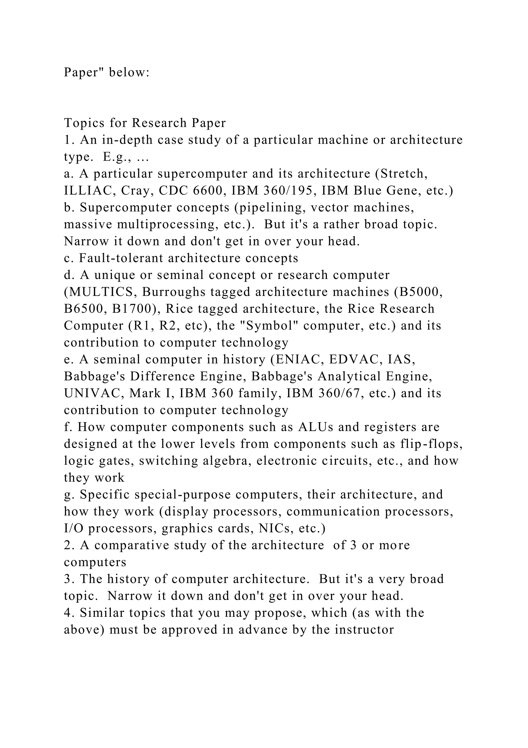 Paper" below:
Topics for Research Paper
1. An in-depth case study of a particular machine or architecture
type. E.g., …
a. A particular supercomputer and its architecture (Stretch,
ILLIAC, Cray, CDC 6600, IBM 360/195, IBM Blue Gene, etc.)
b. Supercomputer concepts (pipelining, vector machines,
massive multiprocessing, etc.). But it's a rather broad topic.
Narrow it down and don't get in over your head.
c. Fault-tolerant architecture concepts
d. A unique or seminal concept or research computer
(MULTICS, Burroughs tagged architecture machines (B5000,
B6500, B1700), Rice tagged architecture, the Rice Research
Computer (R1, R2, etc), the "Symbol" computer, etc.) and its
contribution to computer technology
e. A seminal computer in history (ENIAC, EDVAC, IAS,
Babbage's Difference Engine, Babbage's Analytical Engine,
UNIVAC, Mark I, IBM 360 family, IBM 360/67, etc.) and its
contribution to computer technology
f. How computer components such as ALUs and registers are
designed at the lower levels from components such as flip-flops,
logic gates, switching algebra, electronic circuits, etc., and how
they work
g. Specific special-purpose computers, their architecture, and
how they work (display processors, communication processors,
I/O processors, graphics cards, NICs, etc.)
2. A comparative study of the architecture of 3 or more
computers
3. The history of computer architecture. But it's a very broad
topic. Narrow it down and don't get in over your head.
4. Similar topics that you may propose, which (as with the
above) must be approved in advance by the instructor
 