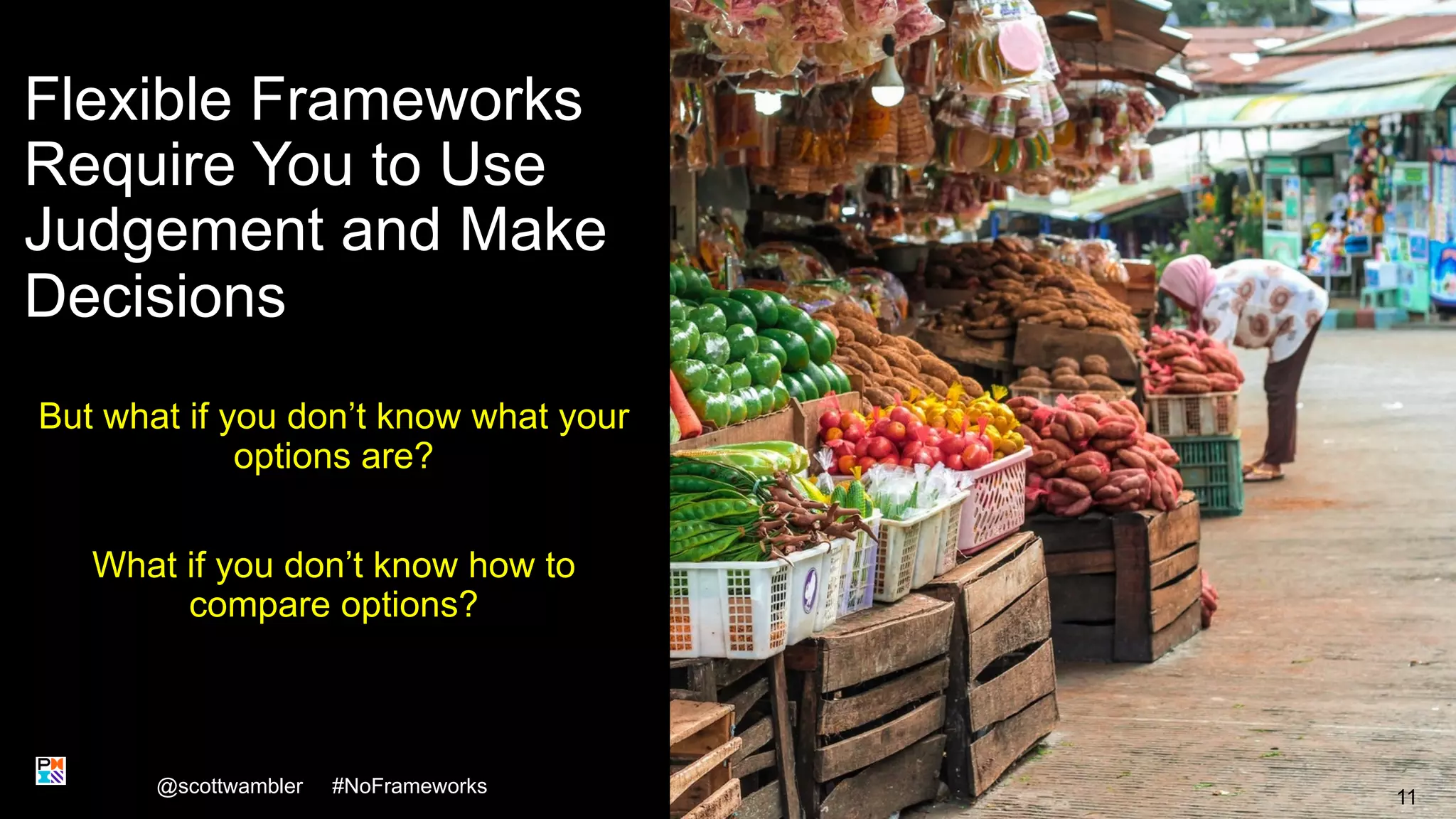 Flexible Frameworks
Require You to Use
Judgement and Make
Decisions
But what if you don’t know what your
options are?
What if you don’t know how to
compare options?
@scottwambler #NoFrameworks
11
 