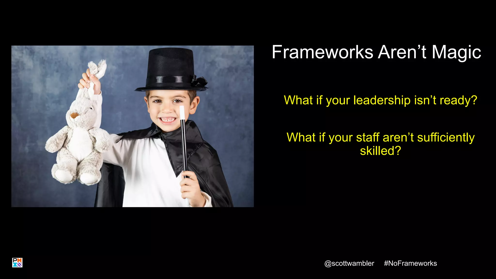 Frameworks Aren’t Magic
What if your leadership isn’t ready?
What if your staff aren’t sufficiently
skilled?
@scottwambler #NoFrameworks
12
 