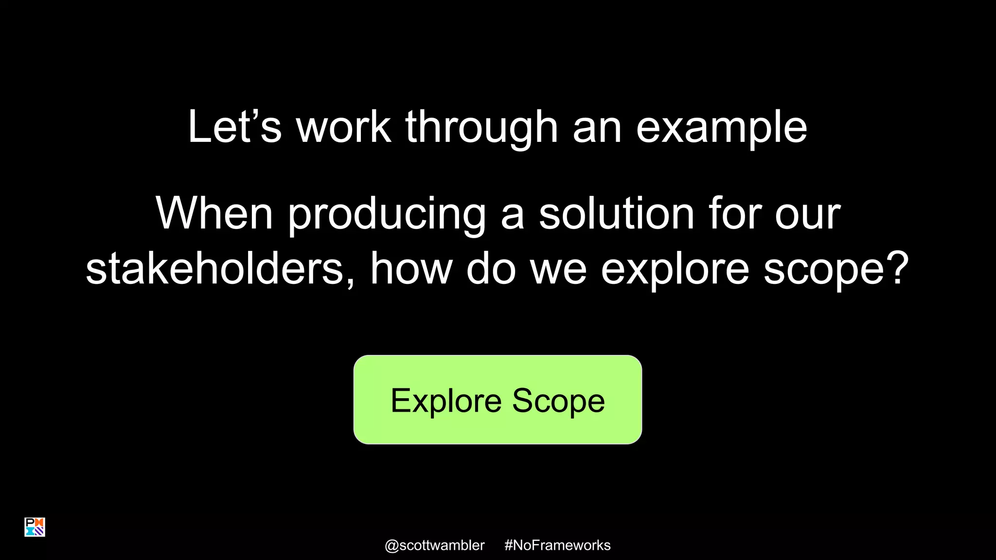 Let’s work through an example
@scottwambler #NoFrameworks
Explore Scope
When producing a solution for our
stakeholders, how do we explore scope?
21
 