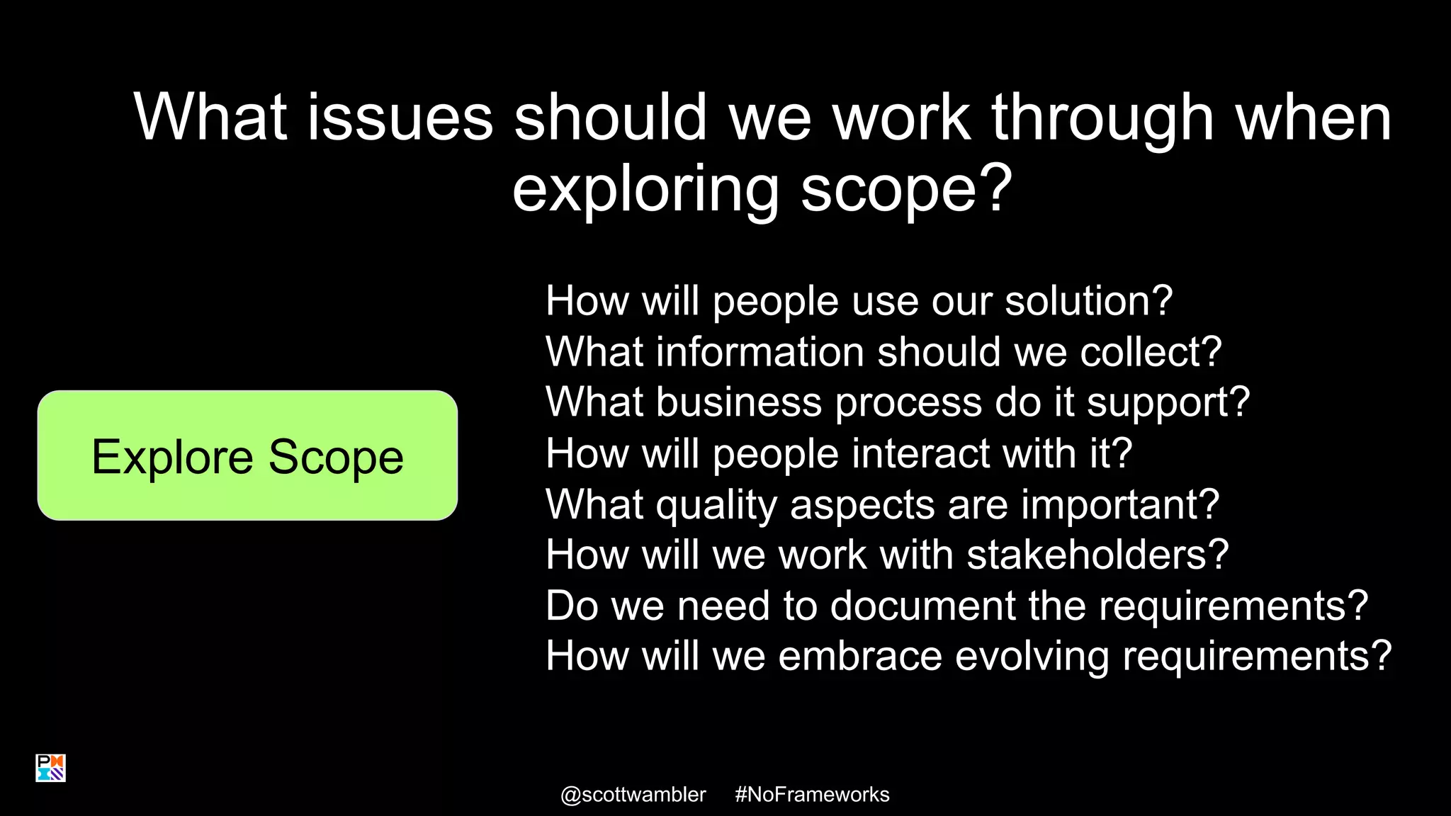 What issues should we work through when
exploring scope?
@scottwambler #NoFrameworks
Explore Scope
How will people use our solution?
What information should we collect?
What business process do it support?
How will people interact with it?
What quality aspects are important?
How will we work with stakeholders?
Do we need to document the requirements?
How will we embrace evolving requirements?
22
 