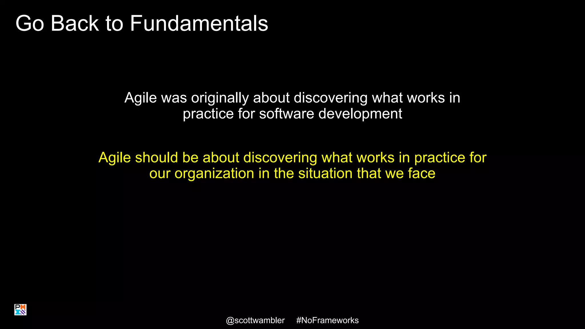 Go Back to Fundamentals
Agile was originally about discovering what works in
practice for software development
Agile should be about discovering what works in practice for
our organization in the situation that we face
@scottwambler #NoFrameworks 28
 