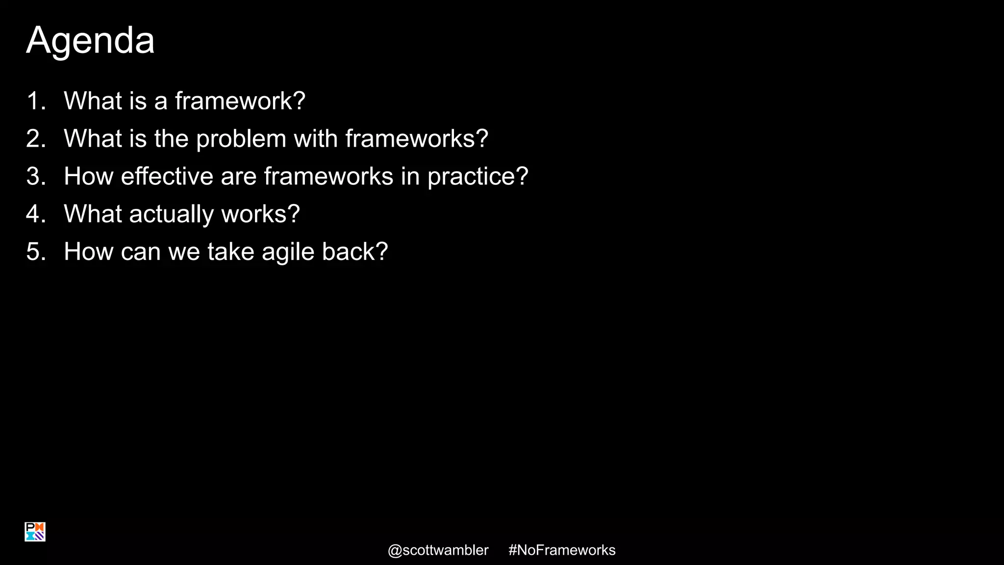Agenda
1. What is a framework?
2. What is the problem with frameworks?
3. How effective are frameworks in practice?
4. What actually works?
5. How can we take agile back?
@scottwambler #NoFrameworks 3
 