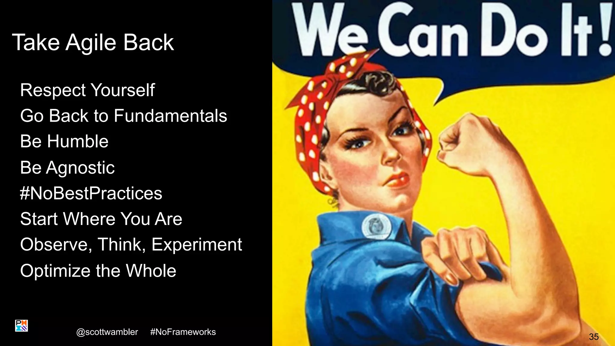 Take Agile Back
Respect Yourself
Go Back to Fundamentals
Be Humble
Be Agnostic
#NoBestPractices
Start Where You Are
Observe, Think, Experiment
Optimize the Whole
@scottwambler #NoFrameworks
35
 
