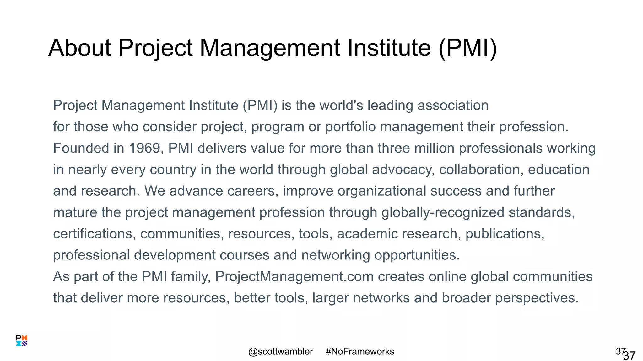 About Project Management Institute (PMI)
Project Management Institute (PMI) is the world's leading association
for those who consider project, program or portfolio management their profession.
Founded in 1969, PMI delivers value for more than three million professionals working
in nearly every country in the world through global advocacy, collaboration, education
and research. We advance careers, improve organizational success and further
mature the project management profession through globally-recognized standards,
certifications, communities, resources, tools, academic research, publications,
professional development courses and networking opportunities.
As part of the PMI family, ProjectManagement.com creates online global communities
that deliver more resources, better tools, larger networks and broader perspectives.
@scottwambler #NoFrameworks
3737
 