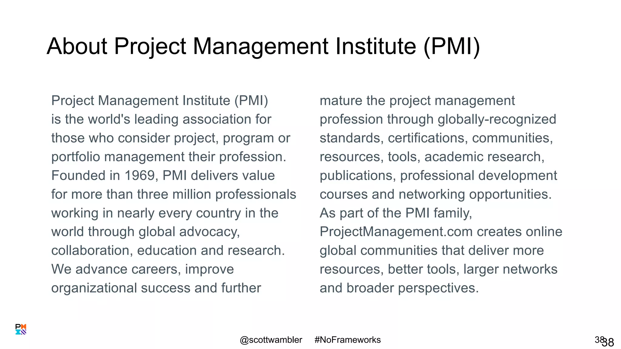About Project Management Institute (PMI)
Project Management Institute (PMI)
is the world's leading association for
those who consider project, program or
portfolio management their profession.
Founded in 1969, PMI delivers value
for more than three million professionals
working in nearly every country in the
world through global advocacy,
collaboration, education and research.
We advance careers, improve
organizational success and further
mature the project management
profession through globally-recognized
standards, certifications, communities,
resources, tools, academic research,
publications, professional development
courses and networking opportunities.
As part of the PMI family,
ProjectManagement.com creates online
global communities that deliver more
resources, better tools, larger networks
and broader perspectives.
@scottwambler #NoFrameworks 3838
 
