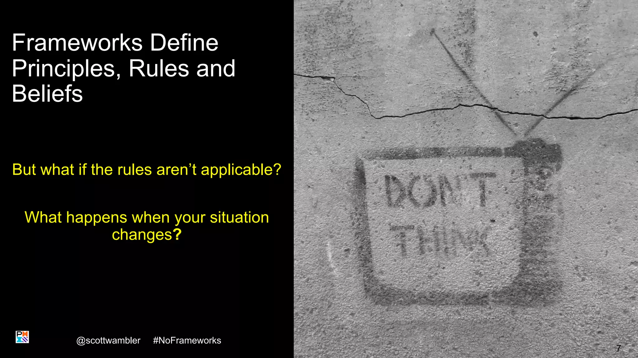 Frameworks Define
Principles, Rules and
Beliefs
But what if the rules aren’t applicable?
What happens when your situation
changes?
@scottwambler #NoFrameworks
7
 