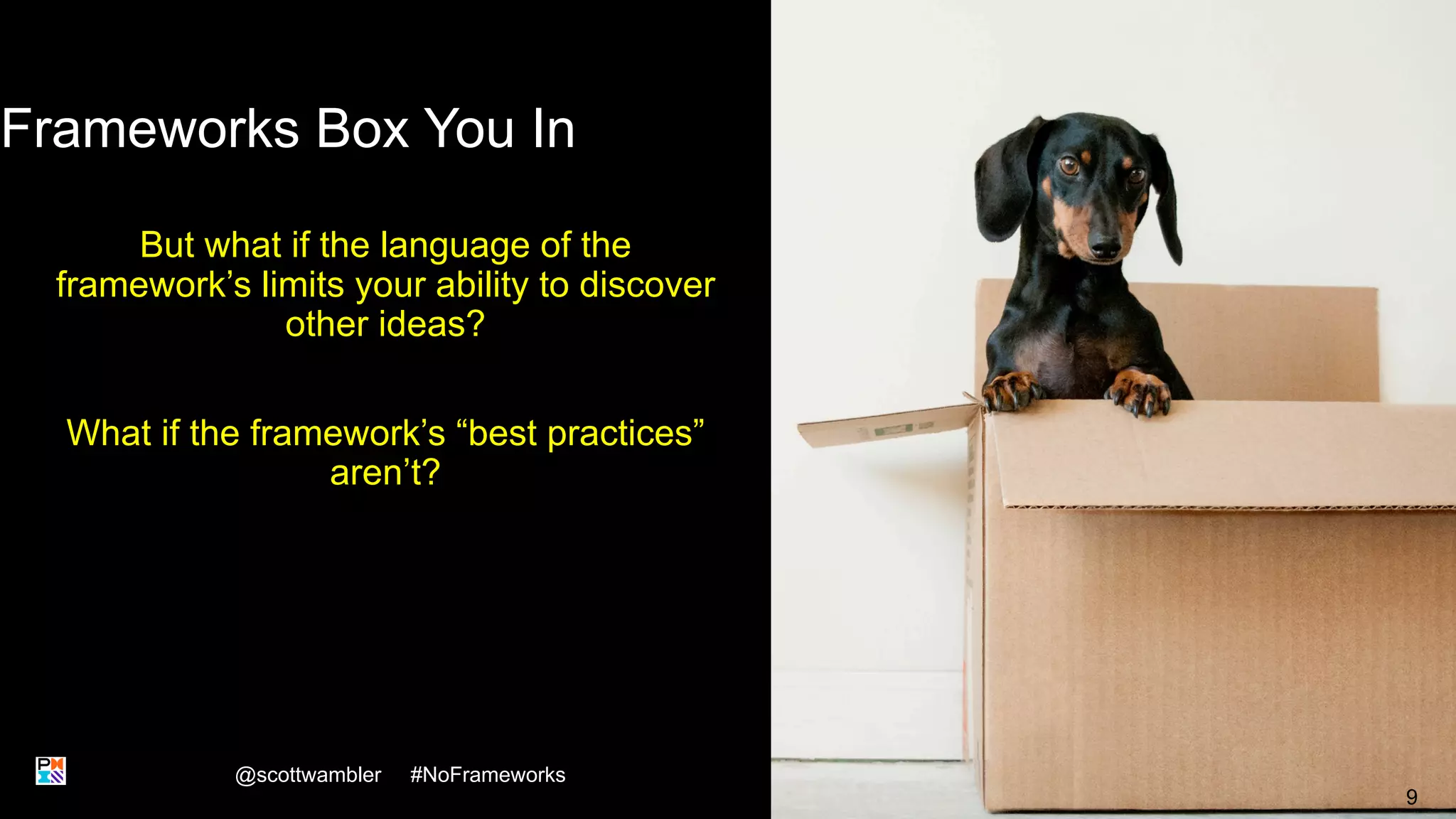 Frameworks Box You In
But what if the language of the
framework’s limits your ability to discover
other ideas?
What if the framework’s “best practices”
aren’t?
@scottwambler #NoFrameworks
9
 