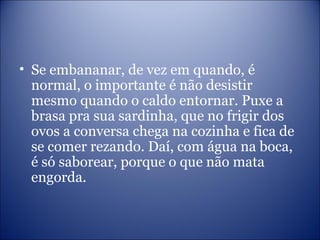 • Se embananar, de vez em quando, é
normal, o importante é não desistir
mesmo quando o caldo entornar. Puxe a
brasa pra sua sardinha, que no frigir dos
ovos a conversa chega na cozinha e fica de
se comer rezando. Daí, com água na boca,
é só saborear, porque o que não mata
engorda.
 