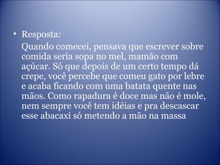 • Resposta:
Quando comecei, pensava que escrever sobre
comida seria sopa no mel, mamão com
açúcar. Só que depois de um certo tempo dá
crepe, você percebe que comeu gato por lebre
e acaba ficando com uma batata quente nas
mãos. Como rapadura é doce mas não é mole,
nem sempre você tem idéias e pra descascar
esse abacaxi só metendo a mão na massa
 