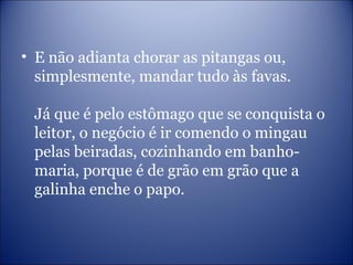 • E não adianta chorar as pitangas ou,
simplesmente, mandar tudo às favas.
Já que é pelo estômago que se conquista o
leitor, o negócio é ir comendo o mingau
pelas beiradas, cozinhando em banho-
maria, porque é de grão em grão que a
galinha enche o papo.
 