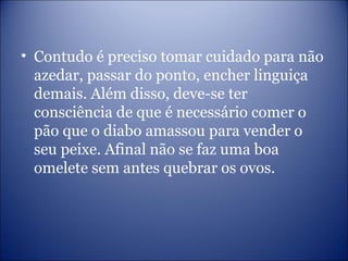 • Contudo é preciso tomar cuidado para não
azedar, passar do ponto, encher linguiça
demais. Além disso, deve-se ter
consciência de que é necessário comer o
pão que o diabo amassou para vender o
seu peixe. Afinal não se faz uma boa
omelete sem antes quebrar os ovos.
 