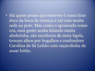 • Há quem pense que escrever é como tirar
doce da boca de criança e vai com muita
sede ao pote. Mas como o apressado come
cru, essa gente acaba falando muita
abobrinha, são escritores de meia tigela,
trocam alhos por bugalhos e confundem
Carolina de Sá Leitão com caçarolinha de
assar leitão.
 