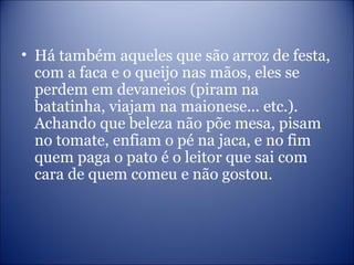• Há também aqueles que são arroz de festa,
com a faca e o queijo nas mãos, eles se
perdem em devaneios (piram na
batatinha, viajam na maionese... etc.).
Achando que beleza não põe mesa, pisam
no tomate, enfiam o pé na jaca, e no fim
quem paga o pato é o leitor que sai com
cara de quem comeu e não gostou.
 