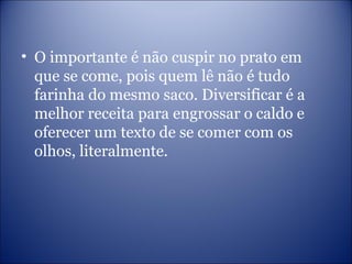 • O importante é não cuspir no prato em
que se come, pois quem lê não é tudo
farinha do mesmo saco. Diversificar é a
melhor receita para engrossar o caldo e
oferecer um texto de se comer com os
olhos, literalmente.
 