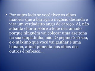 • Por outro lado se você tiver os olhos
maiores que a barriga o negócio desanda e
vira um verdadeiro angu de caroço. Aí, não
adianta chorar sobre o leite derramado
porque ninguém vai colocar uma azeitona
na sua empadinha, não. O pepino é só seu,
e o máximo que você vai ganhar é uma
banana, afinal pimenta nos olhos dos
outros é refresco...
 