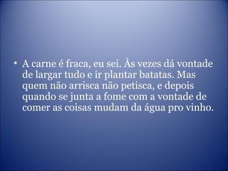 • A carne é fraca, eu sei. Às vezes dá vontade
de largar tudo e ir plantar batatas. Mas
quem não arrisca não petisca, e depois
quando se junta a fome com a vontade de
comer as coisas mudam da água pro vinho.
 