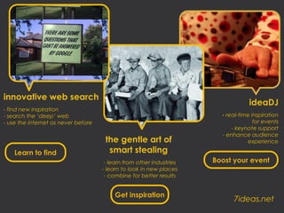 innovative web search
                                                                                   ideaDJ
- find new inspiration
- search the ‘deep’ web                                                 - real-time inspiration
- use the internet as never before                                                   for events
                                                                            - keynote support
                                                                        - enhance audience
                                      the gentle art of                           experience

    Learn to find                      smart stealing
                                      - learn from other industries   Boost your event
                                     - learn to look in new places
                                      - combine for better results


                                          Get inspiration
                                                                            7ideas.net
 