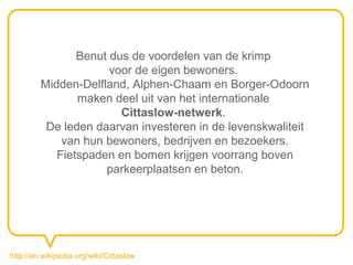 Benut dus de voordelen van de krimp
                      voor de eigen bewoners.
         Midden-Delfland, Alphen-Chaam en Borger-Odoorn
                maken deel uit van het internationale
                        Cittaslow-netwerk.
          De leden daarvan investeren in de levenskwaliteit
             van hun bewoners, bedrijven en bezoekers.
            Fietspaden en bomen krijgen voorrang boven
                     parkeerplaatsen en beton.




http://en.wikipedia.org/wiki/Cittaslow
 