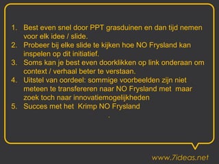 1. Best even snel door PPT grasduinen en dan tijd nemen
   voor elk idee / slide.
2. Probeer bij elke slide te kijken hoe NO Frysland kan
   inspelen op dit initiatief.
3. Soms kan je best even doorklikken op link onderaan om
   context / verhaal beter te verstaan.
4. Uitstel van oordeel: sommige voorbeelden zijn niet
   meteen te transfereren naar NO Frysland met maar
   zoek toch naar innovatiemogelijkheden
5. Succes met het Krimp NO Frysland
                                .




                                        www.7ideas.net
 