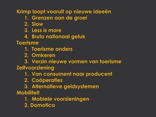 Krimp loopt vooruit op nieuwe ideeën
   1. Grenzen aan de groei
   2. Slow
   3. Less is more
   4. Bruto nationaal geluk
Toerisme
   1. Toerisme anders
   2. Omkeren
   3. Verzin nieuwe vormen van toerisme
Zelfvoorziening
   1. Van consument naar producent
   2. Coöperaties
   3. Alternatieve geldsystemen
Mobiliteit
   1. Mobiele voorzieningen
   2. Domotica
 