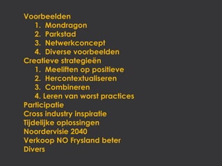 Voorbeelden
    1. Mondragon
    2. Parkstad
    3. Netwerkconcept
    4. Diverse voorbeelden
Creatieve strategieën
    1. Meeliften op positieve
    2. Hercontextualiseren
    3. Combineren
    4. Leren van worst practices
Participatie
Cross industry inspiratie
Tijdelijke oplossingen
Noordervisie 2040
Verkoop NO Frysland beter
Divers
 