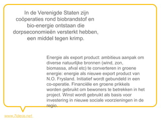In de Verenigde Staten zijn
     coöperaties rond biobrandstof en
         bio-energie ontstaan die
    dorpseconomieën versterkt hebben,
         een middel tegen krimp.


                 Energie als export product: ambitieus aanpak om
                 diverse natuurlijke bronnen (wind, zon,
                 biomassa, afval etc) te converteren in groene
                 energie: energie als nieuwe export product van
                 N.O. Frysland. Initiatief wordt gebundeld in een
                 co-operatie. Financiële en groene prikkels
                 worden gebruikt om bewoners te betrekken in het
                 project. Winst wordt gebruikt als basis voor
                 investering in nieuwe sociale voorzieningen in de
                 regio.

www.7ideas.net
 