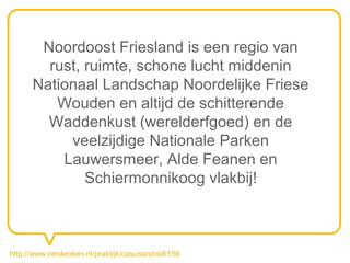 Noordoost Friesland is een regio van
        rust, ruimte, schone lucht middenin
      Nationaal Landschap Noordelijke Friese
         Wouden en altijd de schitterende
        Waddenkust (werelderfgoed) en de
           veelzijdige Nationale Parken
          Lauwersmeer, Alde Feanen en
              Schiermonnikoog vlakbij!



http://www.omdenken.nl/praktijk/casusarchief/156
 