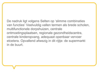 De nadruk ligt volgens Selten op ‘slimme combinaties
van functies’ Veelvuldig vallen termen als brede scholen,
multifunctionele dorpshuizen, centrale
ontmoetingsplaatsen, regionale gezondheidscentra,
centrale kinderopvang, adequaat openbaar vervoer
etcetera. Opvallend afwezig in dit rijtje: de supermarkt
in de buurt.
 