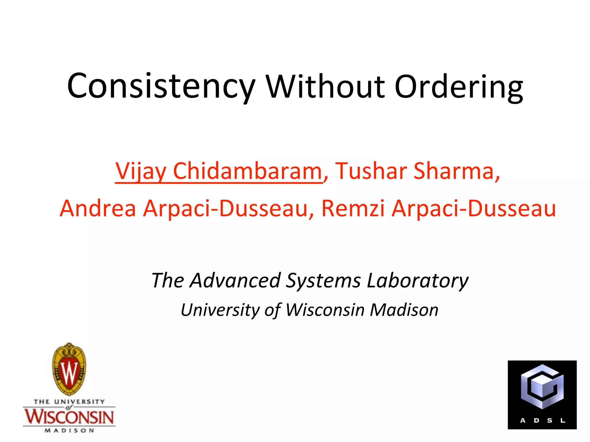 Consistency Without Ordering 

    Vijay Chidambaram, Tushar Sharma, 
Andrea Arpaci‐Dusseau, Remzi Arpaci‐Dusseau 
                      
       The Advanced Systems Laboratory 
          University of Wisconsin Madison 
 