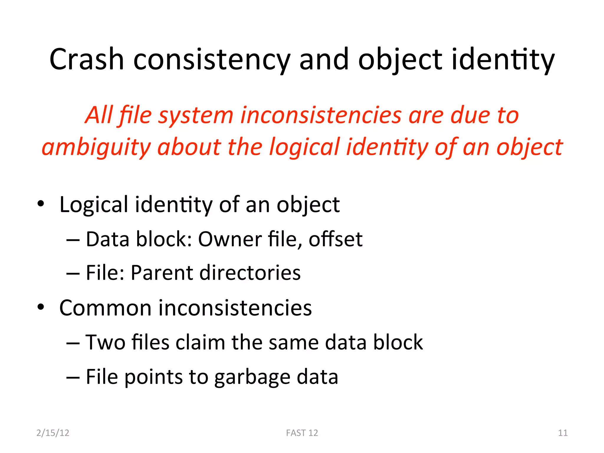 Crash consistency and object idenBty 
    All ﬁle system inconsistencies are due to 
 ambiguity about the logical idenLty of an object 

•  Logical idenBty of an object 
      –  Data block: Owner ﬁle, oﬀset 
      –  File: Parent directories 
•  Common inconsistencies 
      –  Two ﬁles claim the same data block 
      –  File points to garbage data 

2/15/12                      FAST 12            11 
 