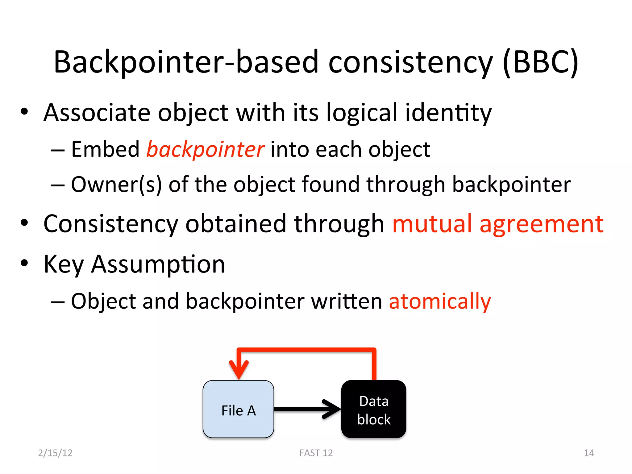 Backpointer‐based consistency (BBC) 
•  Associate object with its logical idenBty 
   –  Embed backpointer into each object 
   –  Owner(s) of the object found through backpointer 
•  Consistency obtained through mutual agreement 
•  Key AssumpBon  
   –  Object and backpointer wrigen atomically 


                                        Data 
                   File A 
                                        block 

 2/15/12                     FAST 12                      14 
 